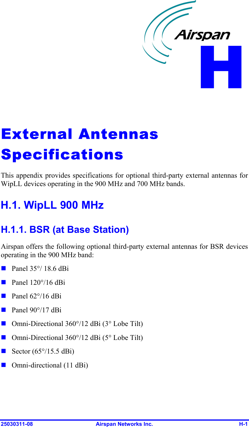  25030311-08  Airspan Networks Inc.  H-1   External Antennas Specifications  This appendix provides specifications for optional third-party external antennas for WipLL devices operating in the 900 MHz and 700 MHz bands. H.1. WipLL 900 MHz H.1.1. BSR (at Base Station) Airspan offers the following optional third-party external antennas for BSR devices operating in the 900 MHz band:  Panel 35°/ 18.6 dBi  Panel 120°/16 dBi  Panel 62°/16 dBi  Panel 90°/17 dBi  Omni-Directional 360°/12 dBi (3° Lobe Tilt)  Omni-Directional 360°/12 dBi (5° Lobe Tilt)  Sector (65°/15.5 dBi)  Omni-directional (11 dBi) H