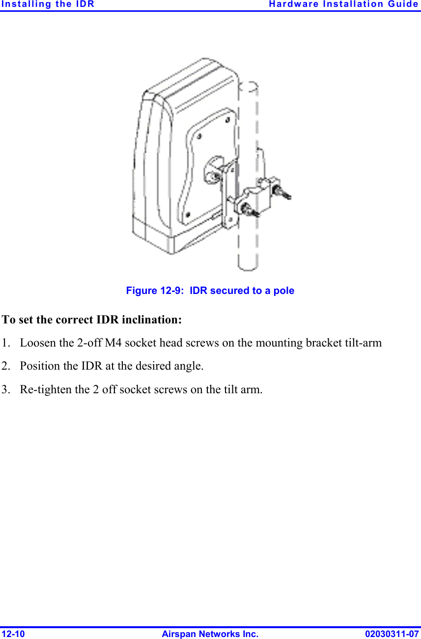 Installing the IDR  Hardware Installation Guide 12-10  Airspan Networks Inc.  02030311-07  Figure  12-9:  IDR secured to a pole To set the correct IDR inclination: 1.  Loosen the 2-off M4 socket head screws on the mounting bracket tilt-arm  2.  Position the IDR at the desired angle. 3.  Re-tighten the 2 off socket screws on the tilt arm. 
