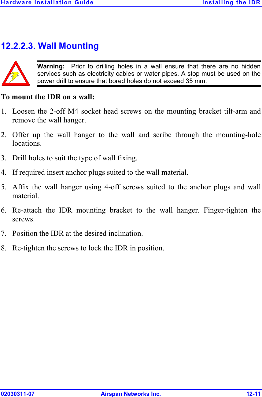 Hardware Installation Guide  Installing the IDR 02030311-07  Airspan Networks Inc.  12-11 12.2.2.3. Wall Mounting  Warning:  Prior to drilling holes in a wall ensure that there are no hidden services such as electricity cables or water pipes. A stop must be used on thepower drill to ensure that bored holes do not exceed 35 mm. To mount the IDR on a wall: 1.  Loosen the 2-off M4 socket head screws on the mounting bracket tilt-arm and remove the wall hanger. 2.  Offer up the wall hanger to the wall and scribe through the mounting-hole locations. 3.  Drill holes to suit the type of wall fixing. 4.  If required insert anchor plugs suited to the wall material. 5.  Affix the wall hanger using 4-off screws suited to the anchor plugs and wall material. 6.  Re-attach the IDR mounting bracket to the wall hanger. Finger-tighten the screws. 7.  Position the IDR at the desired inclination. 8.  Re-tighten the screws to lock the IDR in position. 