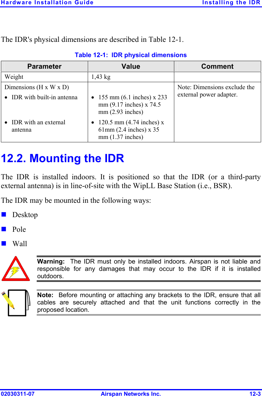 Hardware Installation Guide  Installing the IDR 02030311-07  Airspan Networks Inc.  12-3 The IDR&apos;s physical dimensions are described in Table  12-1. Table  12-1:  IDR physical dimensions Parameter  Value  Comment Weight 1,43 kg  Dimensions (H x W x D) •  IDR with built-in antenna   •  IDR with an external antenna    •  155 mm (6.1 inches) x 233 mm (9.17 inches) x 74.5 mm (2.93 inches) •  120.5 mm (4.74 inches) x 61mm (2.4 inches) x 35 mm (1.37 inches) Note: Dimensions exclude the external power adapter. 12.2. Mounting the IDR The IDR is installed indoors. It is positioned so that the IDR (or a third-party external antenna) is in line-of-site with the WipLL Base Station (i.e., BSR). The IDR may be mounted in the following ways:  Desktop  Pole  Wall  Warning:  The IDR must only be installed indoors. Airspan is not liable andresponsible for any damages that may occur to the IDR if it is installedoutdoors.  Note:  Before mounting or attaching any brackets to the IDR, ensure that all cables are securely attached and that the unit functions correctly in theproposed location.  