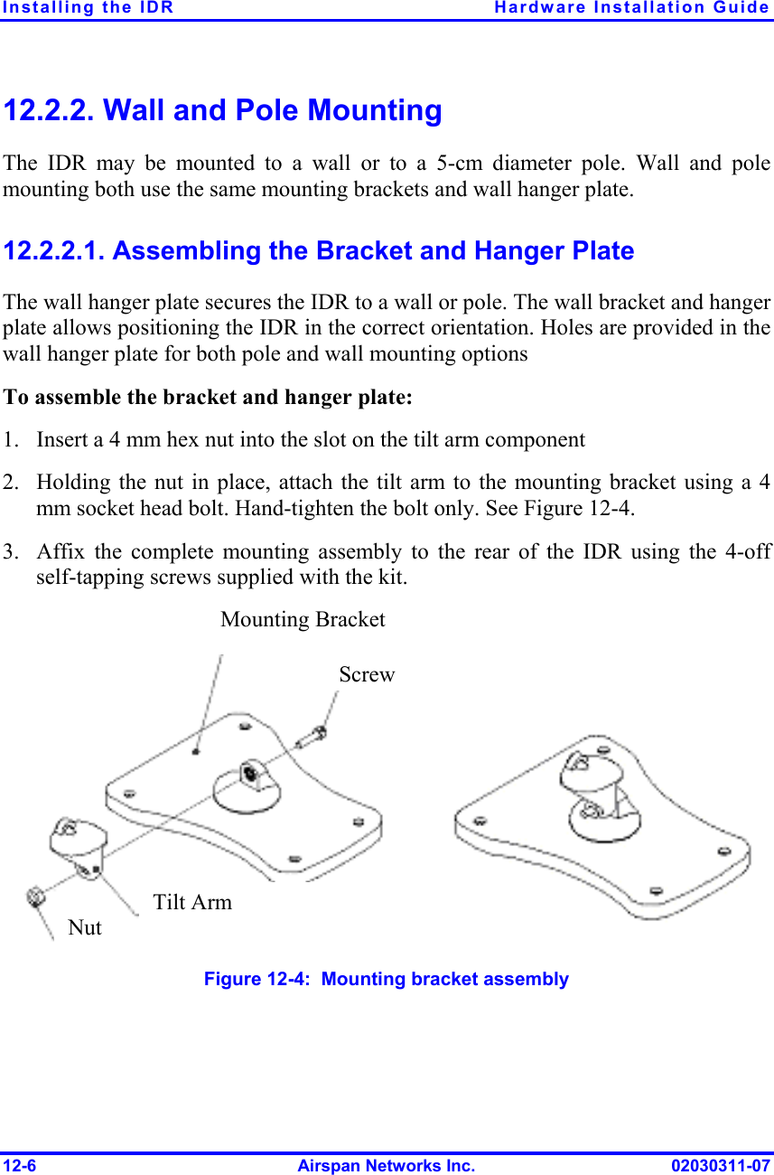 Installing the IDR  Hardware Installation Guide 12-6  Airspan Networks Inc.  02030311-07 12.2.2. Wall and Pole Mounting The IDR may be mounted to a wall or to a 5-cm diameter pole. Wall and pole mounting both use the same mounting brackets and wall hanger plate. 12.2.2.1. Assembling the Bracket and Hanger Plate The wall hanger plate secures the IDR to a wall or pole. The wall bracket and hanger plate allows positioning the IDR in the correct orientation. Holes are provided in the wall hanger plate for both pole and wall mounting options To assemble the bracket and hanger plate: 1.  Insert a 4 mm hex nut into the slot on the tilt arm component 2.  Holding the nut in place, attach the tilt arm to the mounting bracket using a 4 mm socket head bolt. Hand-tighten the bolt only. See Figure  12-4. 3.  Affix the complete mounting assembly to the rear of the IDR using the 4-off self-tapping screws supplied with the kit.  Figure  12-4:  Mounting bracket assembly Mounting Bracket ScrewTilt Arm Nut 