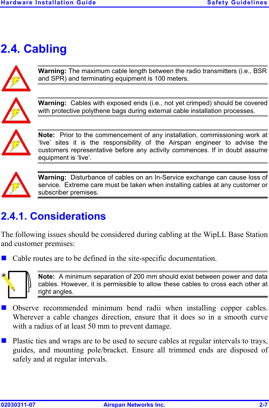 Hardware Installation Guide  Safety Guidelines 02030311-07  Airspan Networks Inc.  2-7 2.4. Cabling  Warning: The maximum cable length between the radio transmitters (i.e., BSR and SPR) and terminating equipment is 100 meters.  Warning:  Cables with exposed ends (i.e., not yet crimped) should be coveredwith protective polythene bags during external cable installation processes.   Note:  Prior to the commencement of any installation, commissioning work at ‘live’ sites it is the responsibility of the Airspan engineer to advise thecustomers representative before any activity commences. If in doubt assumeequipment is ‘live’.    Warning:  Disturbance of cables on an In-Service exchange can cause loss of service.  Extreme care must be taken when installing cables at any customer orsubscriber premises. 2.4.1. Considerations The following issues should be considered during cabling at the WipLL Base Station and customer premises:  Cable routes are to be defined in the site-specific documentation.  Note:  A minimum separation of 200 mm should exist between power and datacables. However, it is permissible to allow these cables to cross each other atright angles.  Observe recommended minimum bend radii when installing copper cables. Wherever a cable changes direction, ensure that it does so in a smooth curve with a radius of at least 50 mm to prevent damage.  Plastic ties and wraps are to be used to secure cables at regular intervals to trays, guides, and mounting pole/bracket. Ensure all trimmed ends are disposed of safely and at regular intervals. 
