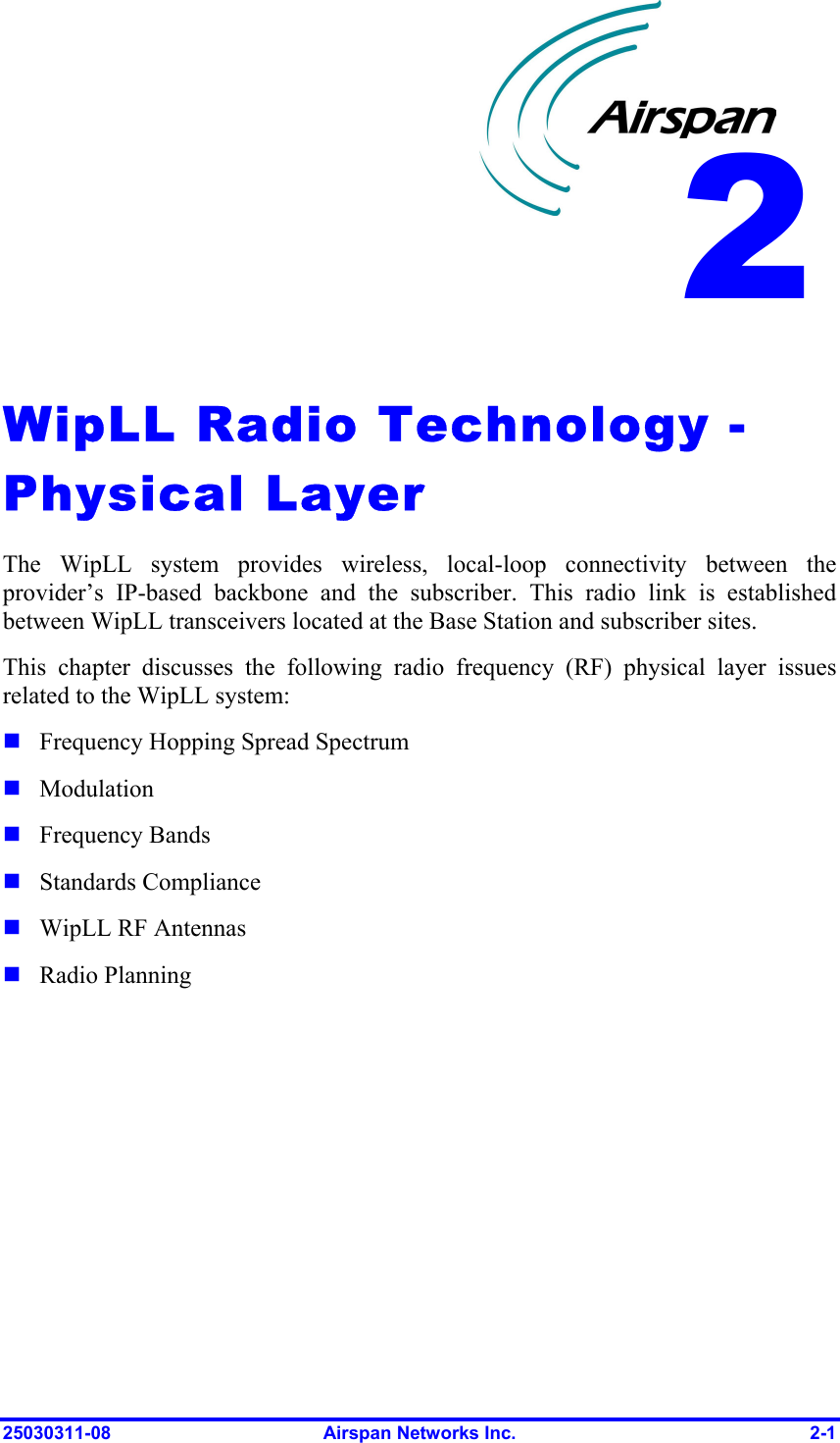  25030311-08  Airspan Networks Inc.  2-1  WipLL Radio Technology - Physical Layer The WipLL system provides wireless, local-loop connectivity between the provider’s IP-based backbone and the subscriber. This radio link is established between WipLL transceivers located at the Base Station and subscriber sites.  This chapter discusses the following radio frequency (RF) physical layer issues related to the WipLL system:  Frequency Hopping Spread Spectrum  Modulation  Frequency Bands  Standards Compliance  WipLL RF Antennas  Radio Planning 2 