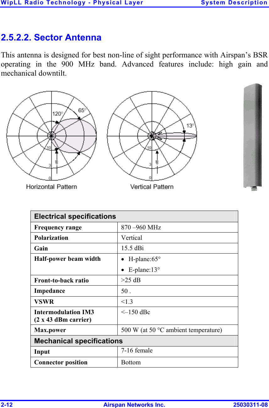 WipLL Radio Technology - Physical Layer  System Description 2-12  Airspan Networks Inc.  25030311-08 2.5.2.2. Sector Antenna This antenna is designed for best non-line of sight performance with Airspan’s BSR operating in the 900 MHz band. Advanced features include: high gain and mechanical downtilt.                                    Electrical specifications Frequency range  870 –960 MHz Polarization   Vertical Gain  15.5 dBi Half-power beam width  •  H-plane:65° •  E-plane:13° Front-to-back ratio  &gt;25 dB Impedance  50 . VSWR  &lt;1.3 Intermodulation IM3  (2 x 43 dBm carrier) &lt;–150 dBc Max.power   500 W (at 50 °C ambient temperature) Mechanical specifications Input   7-16 female Connector position  Bottom 