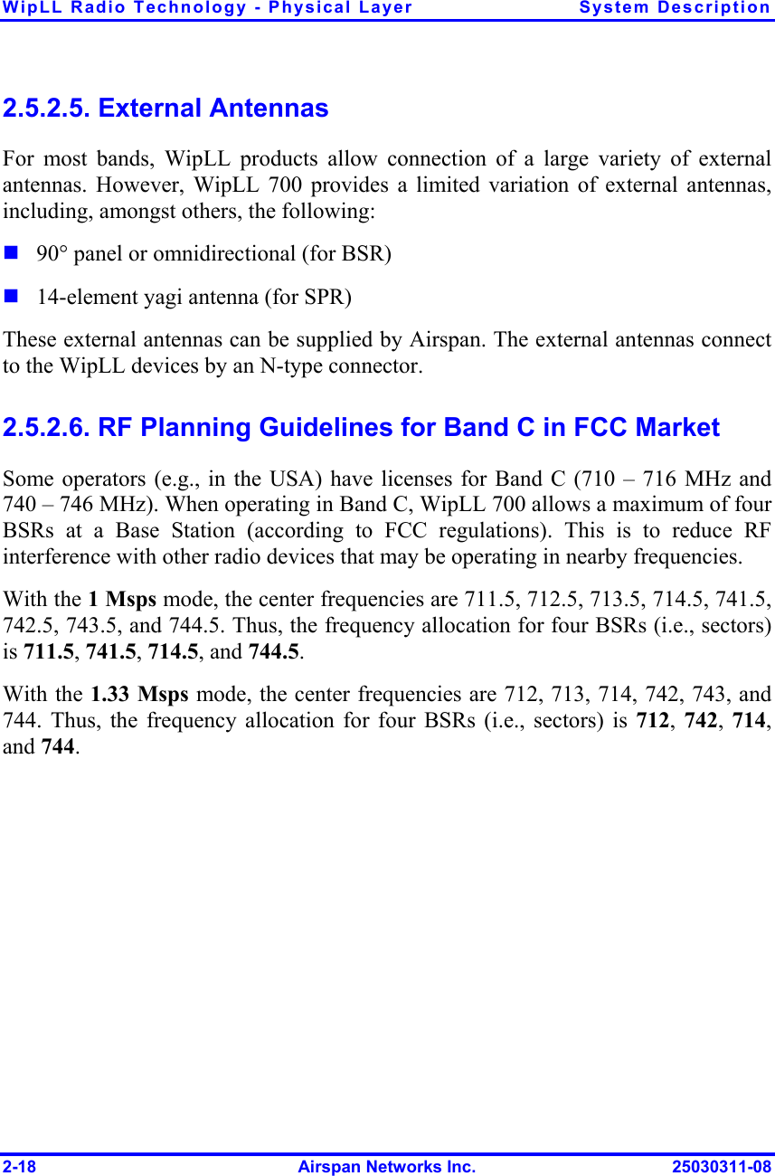 WipLL Radio Technology - Physical Layer  System Description 2-18  Airspan Networks Inc.  25030311-08 2.5.2.5. External Antennas For most bands, WipLL products allow connection of a large variety of external antennas. However, WipLL 700 provides a limited variation of external antennas, including, amongst others, the following:  90° panel or omnidirectional (for BSR)  14-element yagi antenna (for SPR) These external antennas can be supplied by Airspan. The external antennas connect to the WipLL devices by an N-type connector.  2.5.2.6. RF Planning Guidelines for Band C in FCC Market Some operators (e.g., in the USA) have licenses for Band C (710 – 716 MHz and 740 – 746 MHz). When operating in Band C, WipLL 700 allows a maximum of four BSRs at a Base Station (according to FCC regulations). This is to reduce RF interference with other radio devices that may be operating in nearby frequencies. With the 1 Msps mode, the center frequencies are 711.5, 712.5, 713.5, 714.5, 741.5, 742.5, 743.5, and 744.5. Thus, the frequency allocation for four BSRs (i.e., sectors) is 711.5, 741.5, 714.5, and 744.5. With the 1.33 Msps mode, the center frequencies are 712, 713, 714, 742, 743, and 744. Thus, the frequency allocation for four BSRs (i.e., sectors) is 712,  742,  714, and 744. 