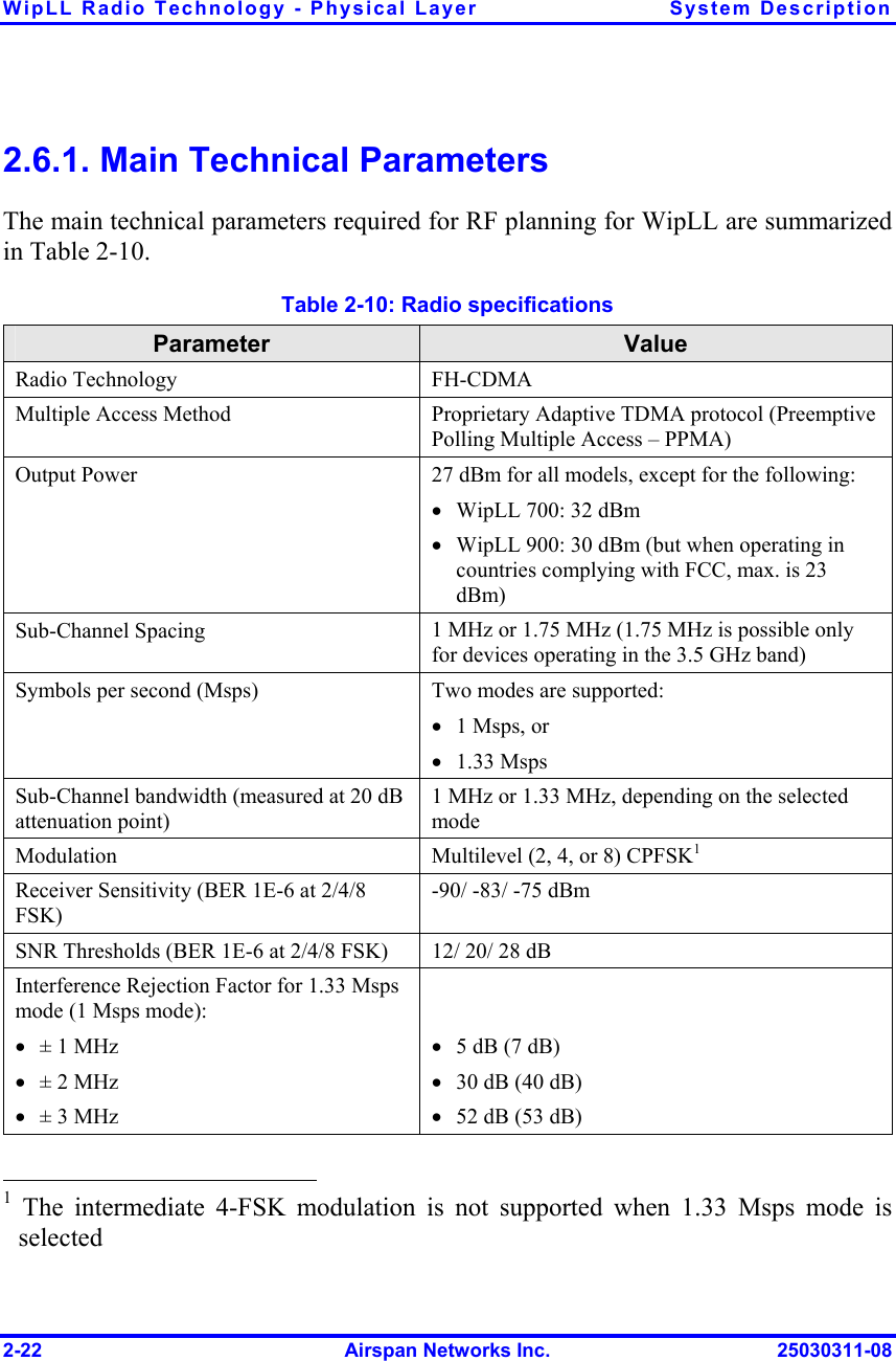 WipLL Radio Technology - Physical Layer  System Description 2-22  Airspan Networks Inc.  25030311-08 2.6.1. Main Technical Parameters The main technical parameters required for RF planning for WipLL are summarized in Table  2-10.  Table  2-10: Radio specifications Parameter  Value Radio Technology  FH-CDMA Multiple Access Method  Proprietary Adaptive TDMA protocol (Preemptive Polling Multiple Access – PPMA) Output Power  27 dBm for all models, except for the following: •  WipLL 700: 32 dBm •  WipLL 900: 30 dBm (but when operating in countries complying with FCC, max. is 23 dBm) Sub-Channel Spacing  1 MHz or 1.75 MHz (1.75 MHz is possible only for devices operating in the 3.5 GHz band) Symbols per second (Msps)  Two modes are supported: •  1 Msps, or  •  1.33 Msps Sub-Channel bandwidth (measured at 20 dB attenuation point) 1 MHz or 1.33 MHz, depending on the selected mode Modulation  Multilevel (2, 4, or 8) CPFSK1 Receiver Sensitivity (BER 1E-6 at 2/4/8 FSK) -90/ -83/ -75 dBm SNR Thresholds (BER 1E-6 at 2/4/8 FSK)  12/ 20/ 28 dB Interference Rejection Factor for 1.33 Msps mode (1 Msps mode): •  ± 1 MHz •  ± 2 MHz •  ± 3 MHz   •  5 dB (7 dB) •  30 dB (40 dB) •  52 dB (53 dB)                                                  1 The intermediate 4-FSK modulation is not supported when 1.33 Msps mode is selected 