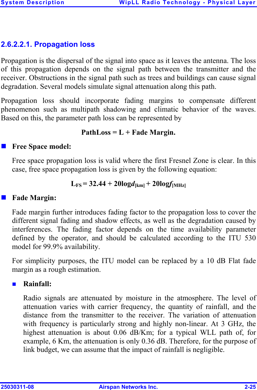 System Description  WipLL Radio Technology - Physical Layer 25030311-08  Airspan Networks Inc.  2-25 2.6.2.2.1. Propagation loss Propagation is the dispersal of the signal into space as it leaves the antenna. The loss of this propagation depends on the signal path between the transmitter and the receiver. Obstructions in the signal path such as trees and buildings can cause signal degradation. Several models simulate signal attenuation along this path.  Propagation loss should incorporate fading margins to compensate different phenomenon such as multipath shadowing and climatic behavior of the waves. Based on this, the parameter path loss can be represented by PathLoss = L + Fade Margin.  Free Space model: Free space propagation loss is valid where the first Fresnel Zone is clear. In this case, free space propagation loss is given by the following equation: LFS = 32.44 + 20logd[km] + 20logf[MHz]  Fade Margin: Fade margin further introduces fading factor to the propagation loss to cover the different signal fading and shadow effects, as well as the degradation caused by interferences. The fading factor depends on the time availability parameter defined by the operator, and should be calculated according to the ITU 530 model for 99.9% availability. For simplicity purposes, the ITU model can be replaced by a 10 dB Flat fade margin as a rough estimation.   Rainfall: Radio signals are attenuated by moisture in the atmosphere. The level of attenuation varies with carrier frequency, the quantity of rainfall, and the distance from the transmitter to the receiver. The variation of attenuation with frequency is particularly strong and highly non-linear. At 3 GHz, the highest attenuation is about 0.06 dB/Km; for a typical WLL path of, for example, 6 Km, the attenuation is only 0.36 dB. Therefore, for the purpose of link budget, we can assume that the impact of rainfall is negligible. 