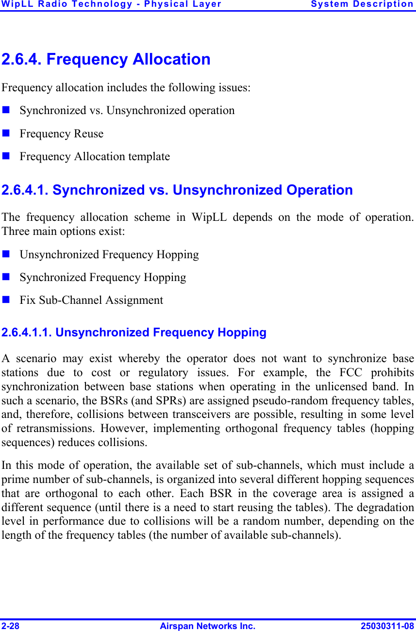 WipLL Radio Technology - Physical Layer  System Description 2-28  Airspan Networks Inc.  25030311-08 2.6.4. Frequency Allocation Frequency allocation includes the following issues:  Synchronized vs. Unsynchronized operation  Frequency Reuse  Frequency Allocation template 2.6.4.1. Synchronized vs. Unsynchronized Operation The frequency allocation scheme in WipLL depends on the mode of operation. Three main options exist:  Unsynchronized Frequency Hopping  Synchronized Frequency Hopping  Fix Sub-Channel Assignment 2.6.4.1.1. Unsynchronized Frequency Hopping A scenario may exist whereby the operator does not want to synchronize base stations due to cost or regulatory issues. For example, the FCC prohibits synchronization between base stations when operating in the unlicensed band. In such a scenario, the BSRs (and SPRs) are assigned pseudo-random frequency tables, and, therefore, collisions between transceivers are possible, resulting in some level of retransmissions. However, implementing orthogonal frequency tables (hopping sequences) reduces collisions. In this mode of operation, the available set of sub-channels, which must include a prime number of sub-channels, is organized into several different hopping sequences that are orthogonal to each other. Each BSR in the coverage area is assigned a different sequence (until there is a need to start reusing the tables). The degradation level in performance due to collisions will be a random number, depending on the length of the frequency tables (the number of available sub-channels).  