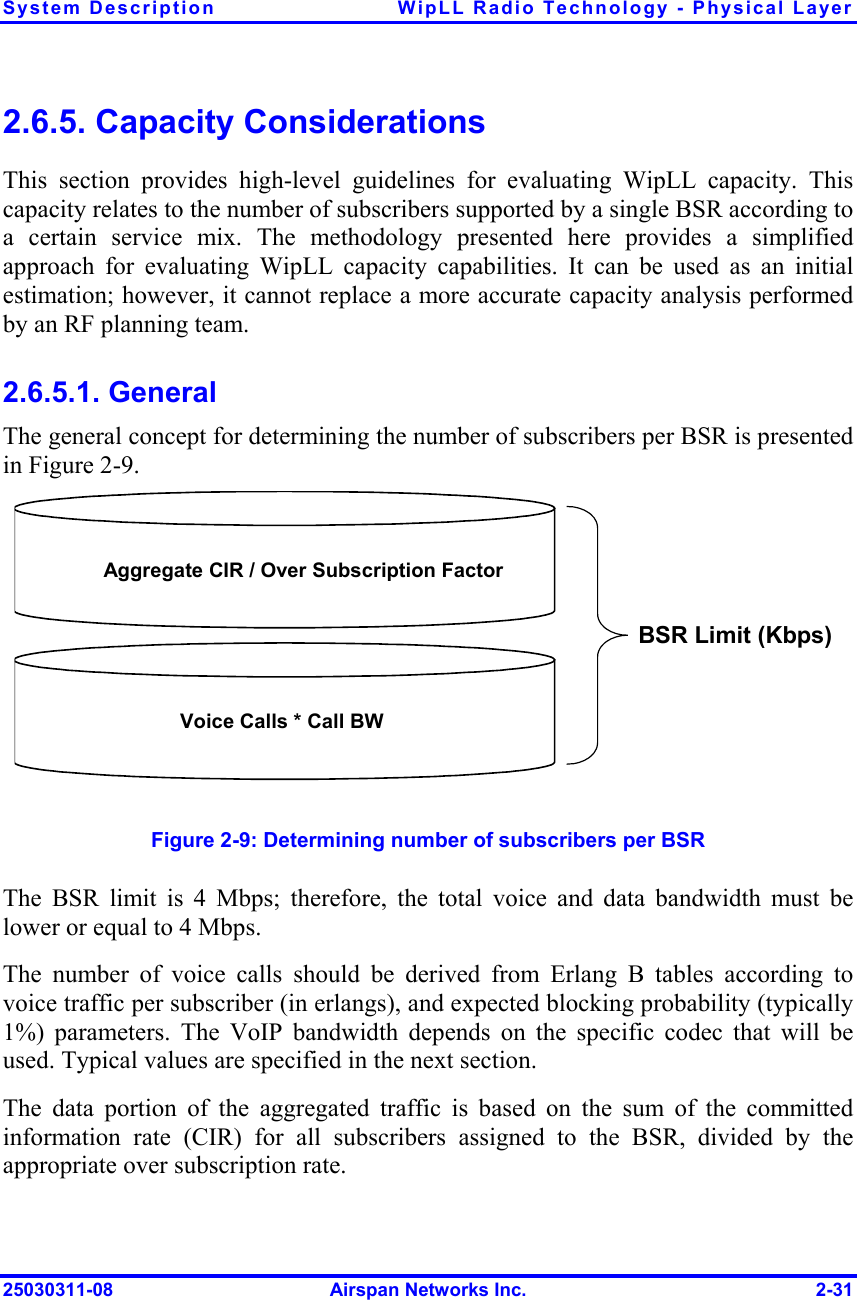 System Description  WipLL Radio Technology - Physical Layer 25030311-08  Airspan Networks Inc.  2-31 2.6.5. Capacity Considerations This section provides high-level guidelines for evaluating WipLL capacity. This capacity relates to the number of subscribers supported by a single BSR according to a certain service mix. The methodology presented here provides a simplified approach for evaluating WipLL capacity capabilities. It can be used as an initial estimation; however, it cannot replace a more accurate capacity analysis performed by an RF planning team. 2.6.5.1. General The general concept for determining the number of subscribers per BSR is presented in Figure  2-9. Aggregate CIR / Over Subscription FactorVoice Calls * Call BW BSR Limit (Kbps)   Figure  2-9: Determining number of subscribers per BSR The BSR limit is 4 Mbps; therefore, the total voice and data bandwidth must be lower or equal to 4 Mbps. The number of voice calls should be derived from Erlang B tables according to voice traffic per subscriber (in erlangs), and expected blocking probability (typically 1%) parameters. The VoIP bandwidth depends on the specific codec that will be used. Typical values are specified in the next section. The data portion of the aggregated traffic is based on the sum of the committed information rate (CIR) for all subscribers assigned to the BSR, divided by the appropriate over subscription rate. 