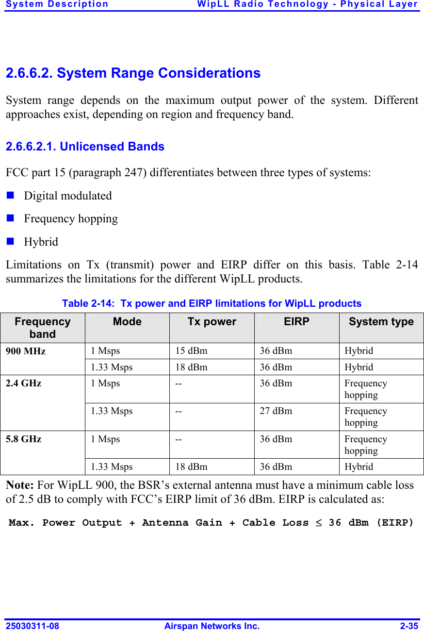 System Description  WipLL Radio Technology - Physical Layer 25030311-08  Airspan Networks Inc.  2-35 2.6.6.2. System Range Considerations System range depends on the maximum output power of the system. Different approaches exist, depending on region and frequency band. 2.6.6.2.1. Unlicensed Bands FCC part 15 (paragraph 247) differentiates between three types of systems:  Digital modulated  Frequency hopping  Hybrid Limitations on Tx (transmit) power and EIRP differ on this basis. Table  2-14 summarizes the limitations for the different WipLL products. Table  2-14:  Tx power and EIRP limitations for WipLL products  Frequency band Mode  Tx power  EIRP  System type 1 Msps  15 dBm  36 dBm  Hybrid 900 MHz 1.33 Msps  18 dBm  36 dBm  Hybrid 1 Msps  --  36 dBm  Frequency hopping 2.4 GHz 1.33 Msps  --  27 dBm   Frequency hopping 1 Msps  --  36 dBm  Frequency hopping 5.8 GHz 1.33 Msps  18 dBm  36 dBm  Hybrid Note: For WipLL 900, the BSR’s external antenna must have a minimum cable loss of 2.5 dB to comply with FCC’s EIRP limit of 36 dBm. EIRP is calculated as: Max. Power Output + Antenna Gain + Cable Loss ≤ 36 dBm (EIRP) 
