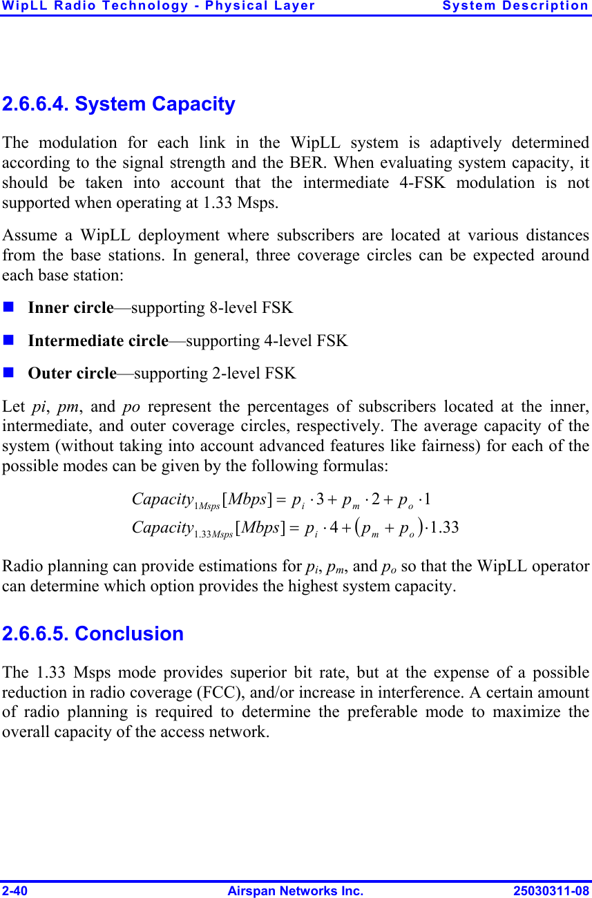 WipLL Radio Technology - Physical Layer  System Description 2-40  Airspan Networks Inc.  25030311-08 2.6.6.4. System Capacity The modulation for each link in the WipLL system is adaptively determined according to the signal strength and the BER. When evaluating system capacity, it should be taken into account that the intermediate 4-FSK modulation is not supported when operating at 1.33 Msps. Assume a WipLL deployment where subscribers are located at various distances from the base stations. In general, three coverage circles can be expected around each base station:  Inner circle—supporting 8-level FSK  Intermediate circle—supporting 4-level FSK  Outer circle—supporting 2-level FSK Let  pi,  pm, and po represent the percentages of subscribers located at the inner, intermediate, and outer coverage circles, respectively. The average capacity of the system (without taking into account advanced features like fairness) for each of the possible modes can be given by the following formulas: ()33.14][123][33.11⋅++⋅=⋅+⋅+⋅=omiMspsomiMspspppMbpsCapacitypppMbpsCapacity  Radio planning can provide estimations for pi, pm, and po so that the WipLL operator can determine which option provides the highest system capacity. 2.6.6.5. Conclusion The 1.33 Msps mode provides superior bit rate, but at the expense of a possible reduction in radio coverage (FCC), and/or increase in interference. A certain amount of radio planning is required to determine the preferable mode to maximize the overall capacity of the access network. 