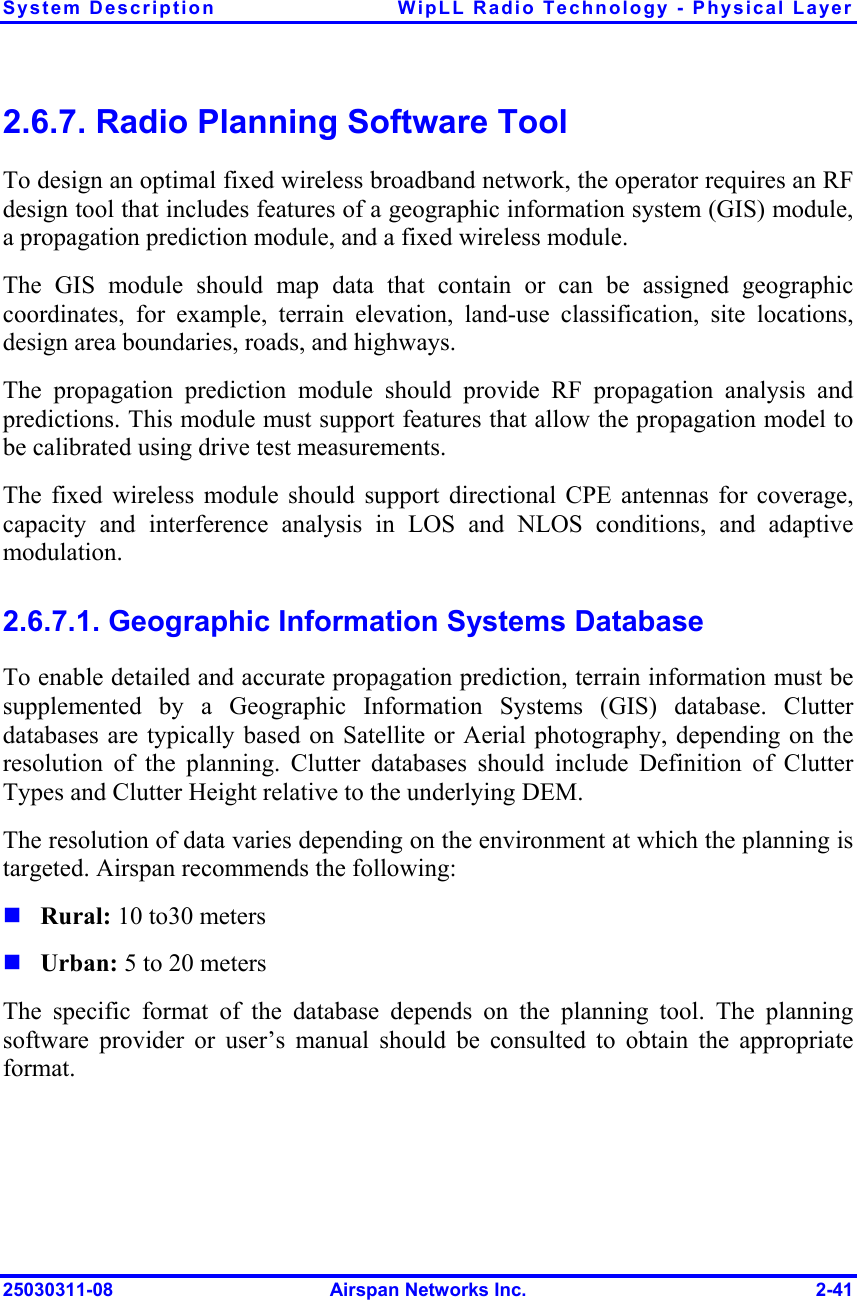 System Description  WipLL Radio Technology - Physical Layer 25030311-08  Airspan Networks Inc.  2-41 2.6.7. Radio Planning Software Tool To design an optimal fixed wireless broadband network, the operator requires an RF design tool that includes features of a geographic information system (GIS) module, a propagation prediction module, and a fixed wireless module. The GIS module should map data that contain or can be assigned geographic coordinates, for example, terrain elevation, land-use classification, site locations, design area boundaries, roads, and highways. The propagation prediction module should provide RF propagation analysis and predictions. This module must support features that allow the propagation model to be calibrated using drive test measurements. The fixed wireless module should support directional CPE antennas for coverage, capacity and interference analysis in LOS and NLOS conditions, and adaptive modulation. 2.6.7.1. Geographic Information Systems Database To enable detailed and accurate propagation prediction, terrain information must be supplemented by a Geographic Information Systems (GIS) database. Clutter databases are typically based on Satellite or Aerial photography, depending on the resolution of the planning. Clutter databases should include Definition of Clutter Types and Clutter Height relative to the underlying DEM. The resolution of data varies depending on the environment at which the planning is targeted. Airspan recommends the following:  Rural: 10 to30 meters  Urban: 5 to 20 meters The specific format of the database depends on the planning tool. The planning software provider or user’s manual should be consulted to obtain the appropriate format. 