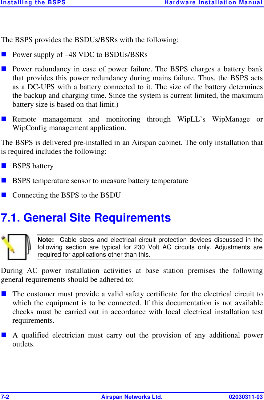 Installing the BSPS  Hardware Installation Manual 7-2  Airspan Networks Ltd.  02030311-03 The BSPS provides the BSDUs/BSRs with the following: ! Power supply of –48 VDC to BSDUs/BSRs ! Power redundancy in case of power failure. The BSPS charges a battery bank that provides this power redundancy during mains failure. Thus, the BSPS acts as a DC-UPS with a battery connected to it. The size of the battery determines the backup and charging time. Since the system is current limited, the maximum battery size is based on that limit.) ! Remote management and monitoring through WipLL’s WipManage or WipConfig management application. The BSPS is delivered pre-installed in an Airspan cabinet. The only installation that is required includes the following: ! BSPS battery ! BSPS temperature sensor to measure battery temperature ! Connecting the BSPS to the BSDU 7.1. General Site Requirements  Note:  Cable sizes and electrical circuit protection devices discussed in thefollowing section are typical for 230 Volt AC circuits only. Adjustments are required for applications other than this. During AC power installation activities at base station premises the following general requirements should be adhered to: ! The customer must provide a valid safety certificate for the electrical circuit to which the equipment is to be connected. If this documentation is not available checks must be carried out in accordance with local electrical installation test requirements. ! A qualified electrician must carry out the provision of any additional power outlets. 