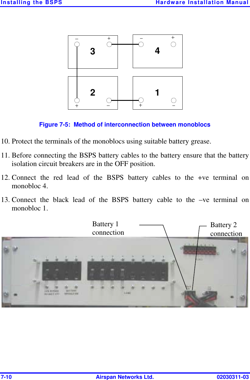 Installing the BSPS  Hardware Installation Manual 7-10  Airspan Networks Ltd.  02030311-03 342 1 Figure  7-5:  Method of interconnection between monoblocs 10. Protect the terminals of the monoblocs using suitable battery grease. 11. Before connecting the BSPS battery cables to the battery ensure that the battery isolation circuit breakers are in the OFF position. 12. Connect the red lead of the BSPS battery cables to the +ve terminal on  monobloc 4. 13. Connect the black lead of the BSPS battery cable to the –ve terminal on monobloc 1.  Battery 1 connection   Battery 2 connection  