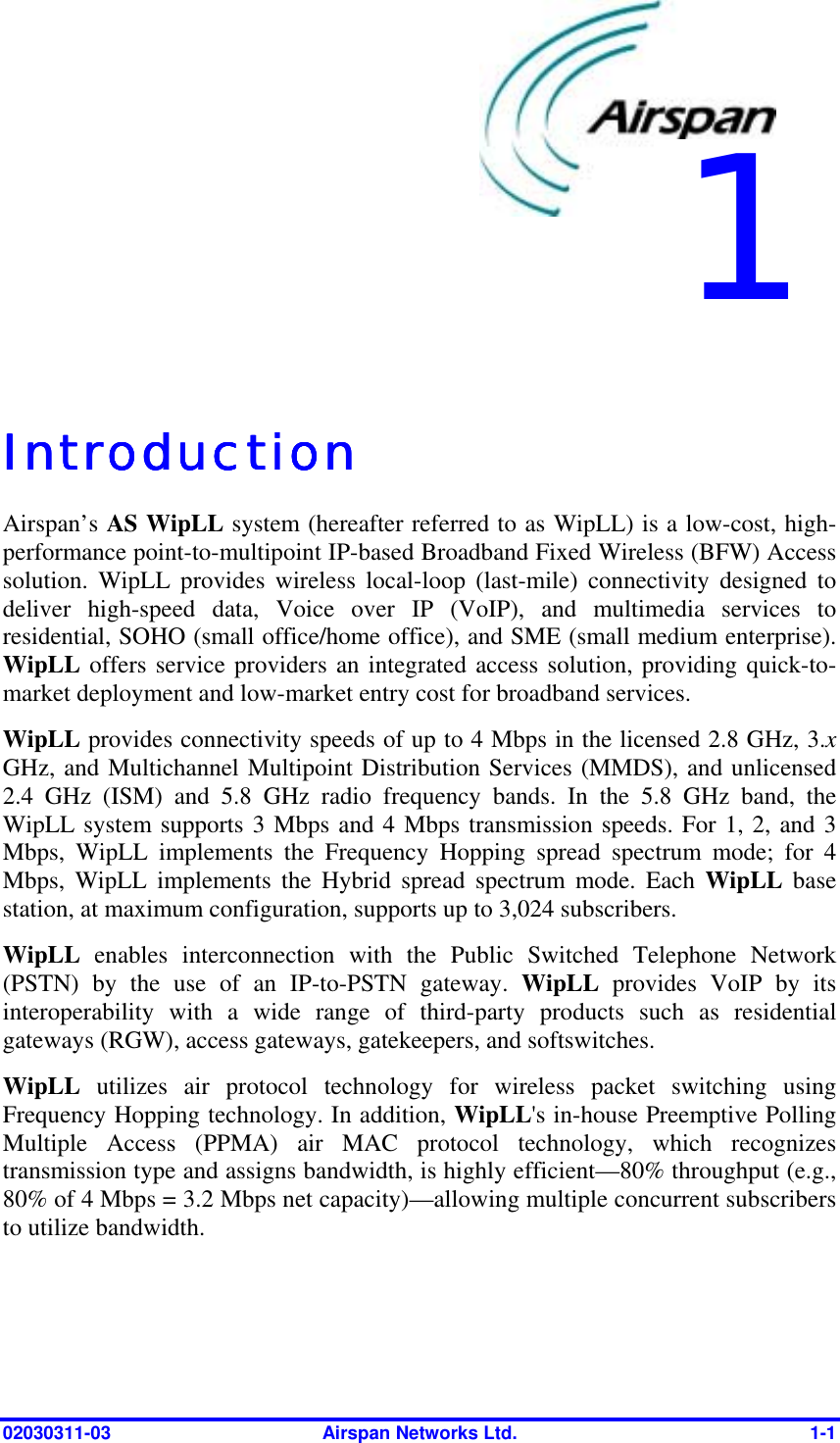  02030311-03  Airspan Networks Ltd.  1-1   IntroductionIntroductionIntroductionIntroduction    Airspan’s AS WipLL system (hereafter referred to as WipLL) is a low-cost, high-performance point-to-multipoint IP-based Broadband Fixed Wireless (BFW) Access solution. WipLL provides wireless local-loop (last-mile) connectivity designed to deliver high-speed data, Voice over IP (VoIP), and multimedia services to residential, SOHO (small office/home office), and SME (small medium enterprise). WipLL offers service providers an integrated access solution, providing quick-to-market deployment and low-market entry cost for broadband services. WipLL provides connectivity speeds of up to 4 Mbps in the licensed 2.8 GHz, 3.x GHz, and Multichannel Multipoint Distribution Services (MMDS), and unlicensed 2.4 GHz (ISM) and 5.8 GHz radio frequency bands. In the 5.8 GHz band, the WipLL system supports 3 Mbps and 4 Mbps transmission speeds. For 1, 2, and 3 Mbps, WipLL implements the Frequency Hopping spread spectrum mode; for 4 Mbps, WipLL implements the Hybrid spread spectrum mode. Each WipLL base station, at maximum configuration, supports up to 3,024 subscribers. WipLL enables interconnection with the Public Switched Telephone Network (PSTN) by the use of an IP-to-PSTN gateway. WipLL provides VoIP by its interoperability with a wide range of third-party products such as residential gateways (RGW), access gateways, gatekeepers, and softswitches. WipLL  utilizes air protocol technology for wireless packet switching using Frequency Hopping technology. In addition, WipLL&apos;s in-house Preemptive Polling Multiple Access (PPMA) air MAC protocol technology, which recognizes transmission type and assigns bandwidth, is highly efficient—80% throughput (e.g., 80% of 4 Mbps = 3.2 Mbps net capacity)—allowing multiple concurrent subscribers to utilize bandwidth. 1 
