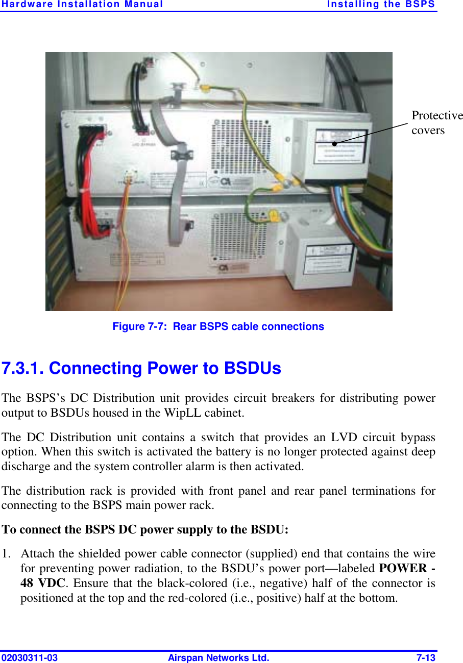 Hardware Installation Manual  Installing the BSPS 02030311-03  Airspan Networks Ltd.  7-13  Figure  7-7:  Rear BSPS cable connections 7.3.1. Connecting Power to BSDUs The BSPS’s DC Distribution unit provides circuit breakers for distributing power output to BSDUs housed in the WipLL cabinet.  The DC Distribution unit contains a switch that provides an LVD circuit bypass option. When this switch is activated the battery is no longer protected against deep discharge and the system controller alarm is then activated. The distribution rack is provided with front panel and rear panel terminations for connecting to the BSPS main power rack. To connect the BSPS DC power supply to the BSDU: 1.  Attach the shielded power cable connector (supplied) end that contains the wire for preventing power radiation, to the BSDU’s power port—labeled POWER -48 VDC. Ensure that the black-colored (i.e., negative) half of the connector is positioned at the top and the red-colored (i.e., positive) half at the bottom.  Protective covers 