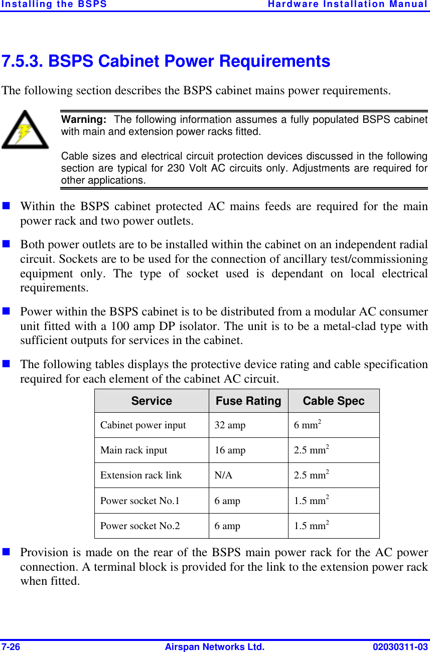 Installing the BSPS  Hardware Installation Manual 7-26  Airspan Networks Ltd.  02030311-03 7.5.3. BSPS Cabinet Power Requirements The following section describes the BSPS cabinet mains power requirements.   Warning:  The following information assumes a fully populated BSPS cabinetwith main and extension power racks fitted.  Cable sizes and electrical circuit protection devices discussed in the followingsection are typical for 230 Volt AC circuits only. Adjustments are required forother applications. ! Within the BSPS cabinet protected AC mains feeds are required for the main power rack and two power outlets.  ! Both power outlets are to be installed within the cabinet on an independent radial circuit. Sockets are to be used for the connection of ancillary test/commissioning equipment only. The type of socket used is dependant on local electrical requirements.  ! Power within the BSPS cabinet is to be distributed from a modular AC consumer unit fitted with a 100 amp DP isolator. The unit is to be a metal-clad type with sufficient outputs for services in the cabinet.  ! The following tables displays the protective device rating and cable specification required for each element of the cabinet AC circuit.  Service  Fuse Rating  Cable Spec Cabinet power input   32 amp  6 mm2  Main rack input  16 amp  2.5 mm2 Extension rack link  N/A  2.5 mm2 Power socket No.1  6 amp  1.5 mm2 Power socket No.2  6 amp  1.5 mm2 ! Provision is made on the rear of the BSPS main power rack for the AC power connection. A terminal block is provided for the link to the extension power rack when fitted.  