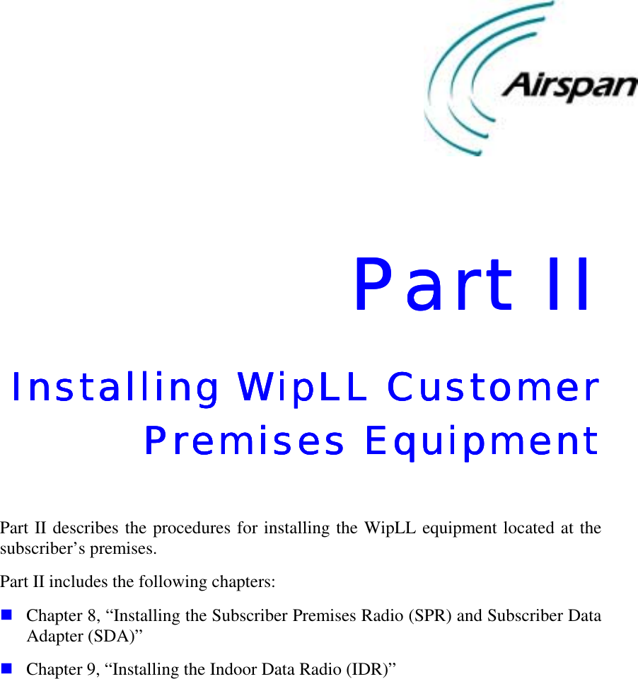    Part IIPart IIPart IIPart II    Installing WipLL Customer Installing WipLL Customer Installing WipLL Customer Installing WipLL Customer Premises EquipmentPremises EquipmentPremises EquipmentPremises Equipment     Part II describes the procedures for installing the WipLL equipment located at the subscriber’s premises. Part II includes the following chapters: ! Chapter 8, “Installing the Subscriber Premises Radio (SPR) and Subscriber Data Adapter (SDA)” ! Chapter 9, “Installing the Indoor Data Radio (IDR)”    