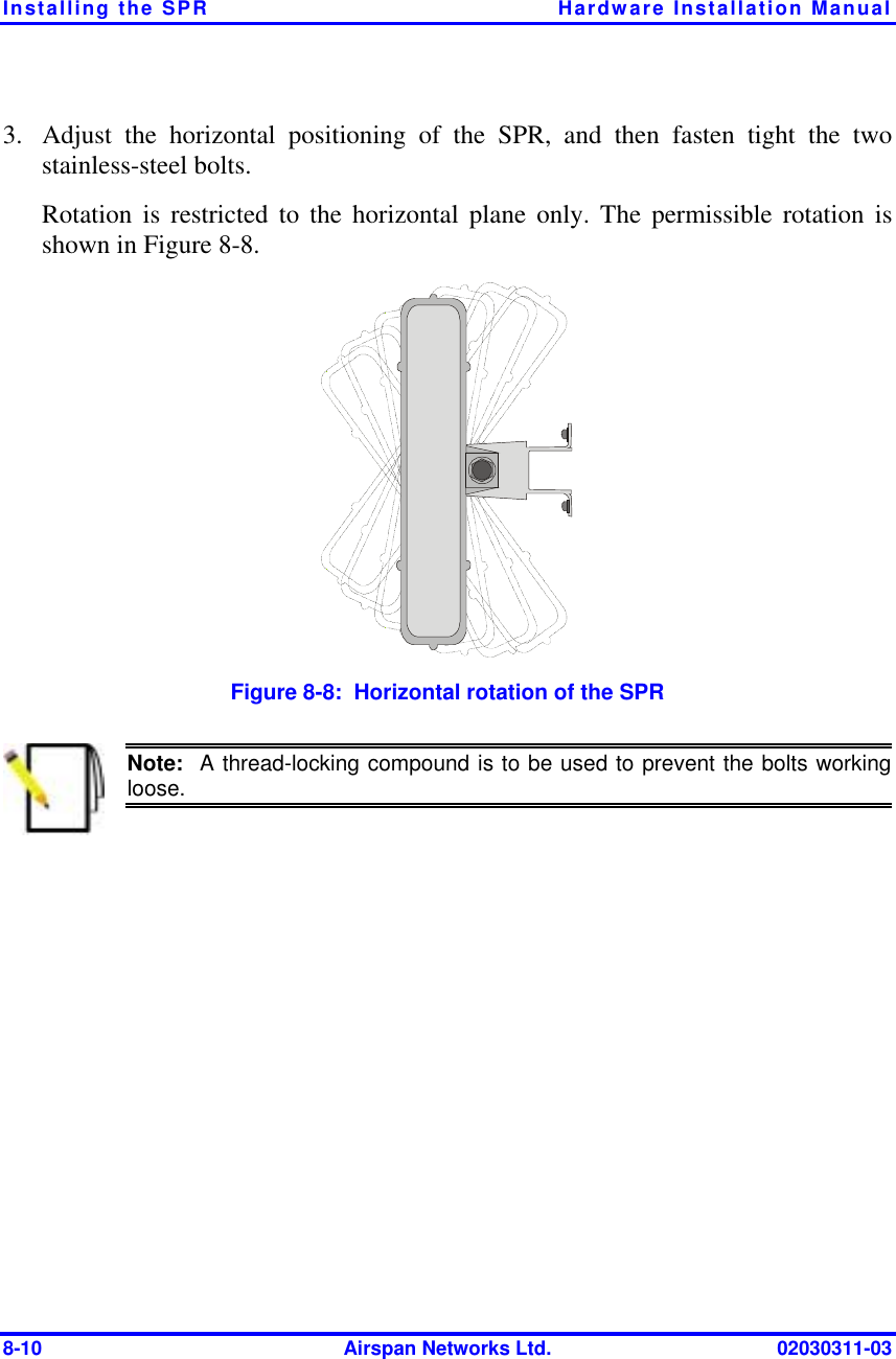 Installing the SPR  Hardware Installation Manual 8-10  Airspan Networks Ltd.  02030311-03 3.  Adjust the horizontal positioning of the SPR, and then fasten tight the two stainless-steel bolts. Rotation is restricted to the horizontal plane only. The permissible rotation is shown in Figure  8-8.   Figure  8-8:  Horizontal rotation of the SPR  Note:  A thread-locking compound is to be used to prevent the bolts working loose.  