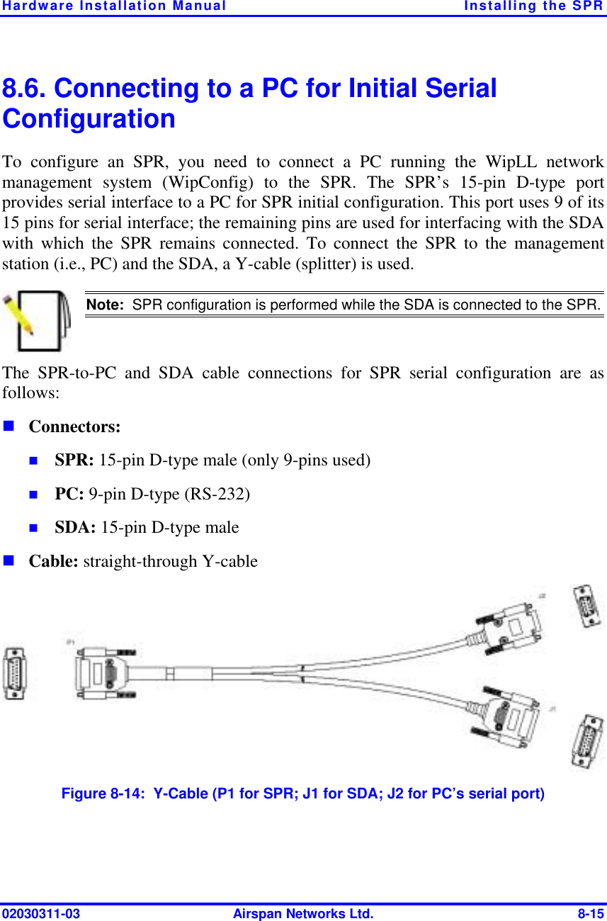 Hardware Installation Manual  Installing the SPR 02030311-03  Airspan Networks Ltd.  8-15 8.6. Connecting to a PC for Initial Serial Configuration To configure an SPR, you need to connect a PC running the WipLL network management system (WipConfig) to the SPR. The SPR’s 15-pin D-type port provides serial interface to a PC for SPR initial configuration. This port uses 9 of its 15 pins for serial interface; the remaining pins are used for interfacing with the SDA with which the SPR remains connected. To connect the SPR to the management station (i.e., PC) and the SDA, a Y-cable (splitter) is used.  Note:  SPR configuration is performed while the SDA is connected to the SPR.The SPR-to-PC and SDA cable connections for SPR serial configuration are as follows: ! Connectors: !  SPR: 15-pin D-type male (only 9-pins used) !  PC: 9-pin D-type (RS-232) !  SDA: 15-pin D-type male ! Cable: straight-through Y-cable  Figure  8-14:  Y-Cable (P1 for SPR; J1 for SDA; J2 for PC’s serial port) 