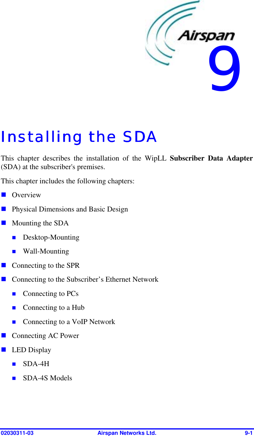  02030311-03  Airspan Networks Ltd.  9-1   Installing the SDAInstalling the SDAInstalling the SDAInstalling the SDA    This chapter describes the installation of the WipLL Subscriber Data Adapter (SDA) at the subscriber&apos;s premises.  This chapter includes the following chapters: ! Overview ! Physical Dimensions and Basic Design ! Mounting the SDA !  Desktop-Mounting !  Wall-Mounting ! Connecting to the SPR ! Connecting to the Subscriber’s Ethernet Network !  Connecting to PCs !  Connecting to a Hub !  Connecting to a VoIP Network ! Connecting AC Power ! LED Display !  SDA-4H !  SDA-4S Models 9 