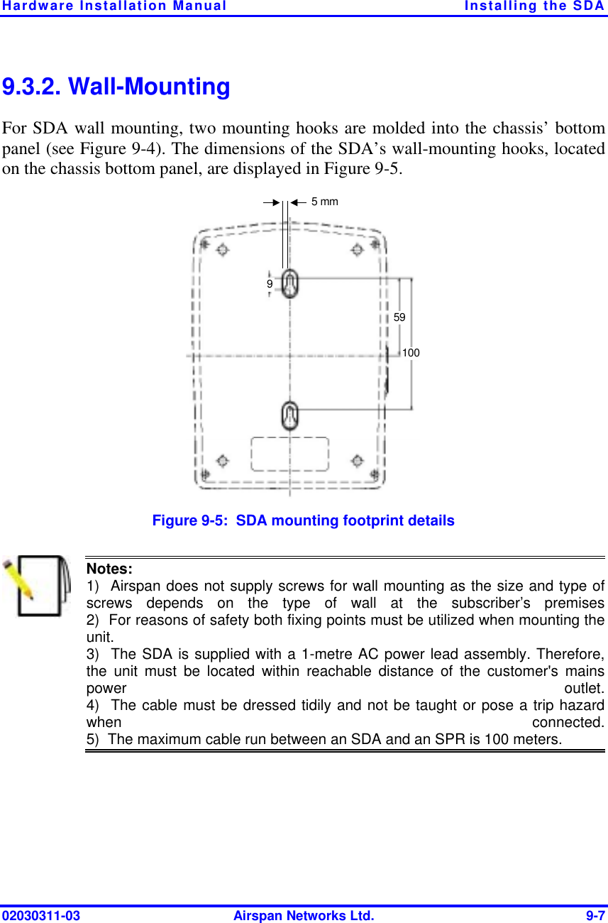 Hardware Installation Manual  Installing the SDA 02030311-03  Airspan Networks Ltd.  9-7 9.3.2. Wall-Mounting For SDA wall mounting, two mounting hooks are molded into the chassis’ bottom panel (see Figure  9-4). The dimensions of the SDA’s wall-mounting hooks, located on the chassis bottom panel, are displayed in Figure  9-5.   5 mm 591009 Figure  9-5:  SDA mounting footprint details  Notes:   1)  Airspan does not supply screws for wall mounting as the size and type ofscrews depends on the type of wall at the subscriber’s premises2)  For reasons of safety both fixing points must be utilized when mounting theunit. 3)  The SDA is supplied with a 1-metre AC power lead assembly. Therefore, the unit must be located within reachable distance of the customer&apos;s mainspower outlet.4)  The cable must be dressed tidily and not be taught or pose a trip hazardwhen connected.5)  The maximum cable run between an SDA and an SPR is 100 meters.  