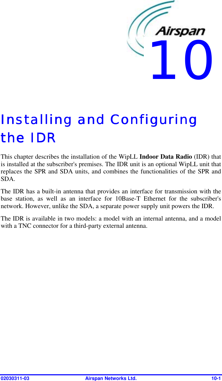  02030311-03  Airspan Networks Ltd.  10-1   Installing and Configuring Installing and Configuring Installing and Configuring Installing and Configuring the IDRthe IDRthe IDRthe IDR    This chapter describes the installation of the WipLL Indoor Data Radio (IDR) that is installed at the subscriber&apos;s premises. The IDR unit is an optional WipLL unit that replaces the SPR and SDA units, and combines the functionalities of the SPR and SDA. The IDR has a built-in antenna that provides an interface for transmission with the base station, as well as an interface for 10Base-T Ethernet for the subscriber&apos;s network. However, unlike the SDA, a separate power supply unit powers the IDR. The IDR is available in two models: a model with an internal antenna, and a model with a TNC connector for a third-party external antenna. 10