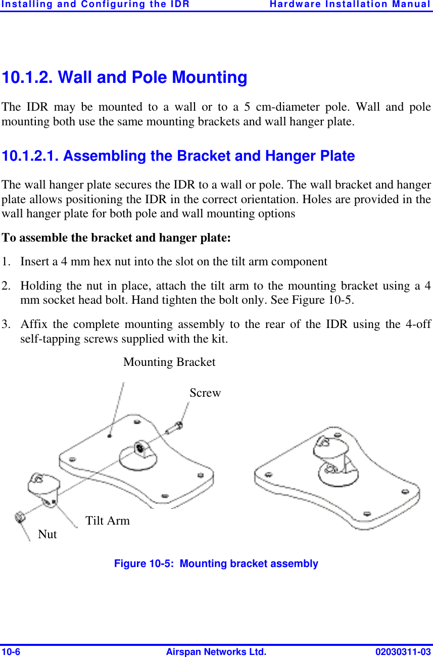 Installing and Configuring the IDR  Hardware Installation Manual 10-6  Airspan Networks Ltd.  02030311-03 10.1.2. Wall and Pole Mounting The IDR may be mounted to a wall or to a 5 cm-diameter pole. Wall and pole mounting both use the same mounting brackets and wall hanger plate. 10.1.2.1. Assembling the Bracket and Hanger Plate The wall hanger plate secures the IDR to a wall or pole. The wall bracket and hanger plate allows positioning the IDR in the correct orientation. Holes are provided in the wall hanger plate for both pole and wall mounting options To assemble the bracket and hanger plate: 1.  Insert a 4 mm hex nut into the slot on the tilt arm component 2.  Holding the nut in place, attach the tilt arm to the mounting bracket using a 4 mm socket head bolt. Hand tighten the bolt only. See Figure  10-5. 3.  Affix the complete mounting assembly to the rear of the IDR using the 4-off self-tapping screws supplied with the kit.  Figure  10-5:  Mounting bracket assembly Mounting Bracket ScrewTilt Arm Nut 