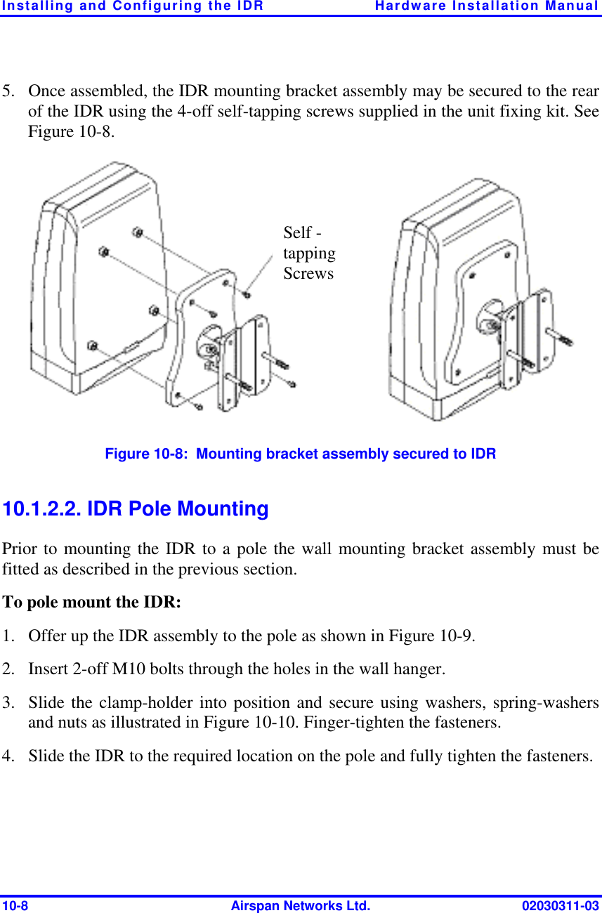 Installing and Configuring the IDR  Hardware Installation Manual 10-8  Airspan Networks Ltd.  02030311-03 5.  Once assembled, the IDR mounting bracket assembly may be secured to the rear of the IDR using the 4-off self-tapping screws supplied in the unit fixing kit. See Figure  10-8.  Figure  10-8:  Mounting bracket assembly secured to IDR 10.1.2.2. IDR Pole Mounting Prior to mounting the IDR to a pole the wall mounting bracket assembly must be fitted as described in the previous section. To pole mount the IDR: 1.  Offer up the IDR assembly to the pole as shown in Figure  10-9. 2.  Insert 2-off M10 bolts through the holes in the wall hanger. 3.  Slide the clamp-holder into position and secure using washers, spring-washers and nuts as illustrated in Figure  10-10. Finger-tighten the fasteners. 4.  Slide the IDR to the required location on the pole and fully tighten the fasteners. Self - tapping Screws 