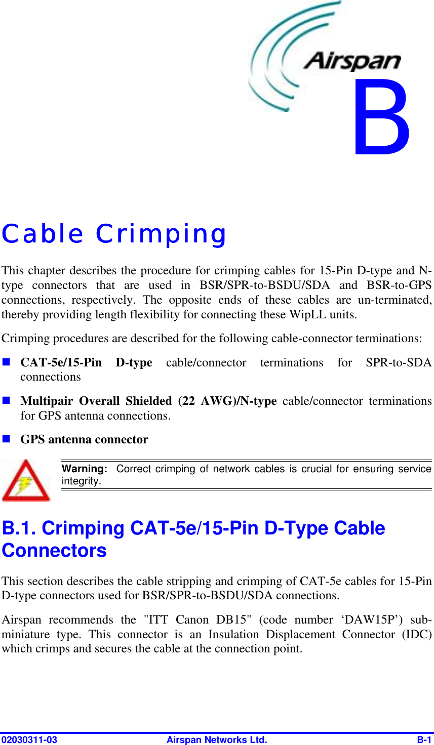  02030311-03  Airspan Networks Ltd.  B-1   Cable CrimpingCable CrimpingCable CrimpingCable Crimping    This chapter describes the procedure for crimping cables for 15-Pin D-type and N-type connectors that are used in BSR/SPR-to-BSDU/SDA and BSR-to-GPS connections, respectively. The opposite ends of these cables are un-terminated, thereby providing length flexibility for connecting these WipLL units. Crimping procedures are described for the following cable-connector terminations: ! CAT-5e/15-Pin D-type cable/connector terminations for SPR-to-SDA connections ! Multipair Overall Shielded (22 AWG)/N-type cable/connector terminations for GPS antenna connections. ! GPS antenna connector  Warning:  Correct crimping of network cables is crucial for ensuring serviceintegrity. B.1. Crimping CAT-5e/15-Pin D-Type Cable Connectors This section describes the cable stripping and crimping of CAT-5e cables for 15-Pin D-type connectors used for BSR/SPR-to-BSDU/SDA connections.  Airspan recommends the &quot;ITT Canon DB15&quot; (code number ‘DAW15P’) sub-miniature type. This connector is an Insulation Displacement Connector (IDC) which crimps and secures the cable at the connection point. B