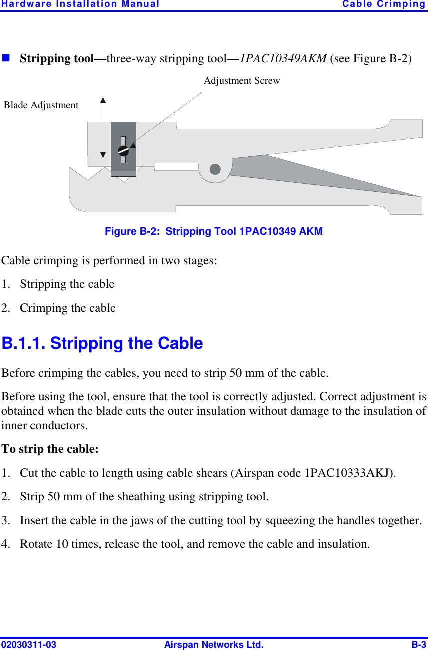 Hardware Installation Manual  Cable Crimping 02030311-03  Airspan Networks Ltd.  B-3 ! Stripping tool—three-way stripping tool—1PAC10349AKM (see Figure  B-2)  Adjustment Screw Blade Adjustment  Figure  B-2:  Stripping Tool 1PAC10349 AKM Cable crimping is performed in two stages: 1.  Stripping the cable 2.  Crimping the cable B.1.1. Stripping the Cable Before crimping the cables, you need to strip 50 mm of the cable.  Before using the tool, ensure that the tool is correctly adjusted. Correct adjustment is obtained when the blade cuts the outer insulation without damage to the insulation of inner conductors. To strip the cable: 1.  Cut the cable to length using cable shears (Airspan code 1PAC10333AKJ). 2.  Strip 50 mm of the sheathing using stripping tool.  3.  Insert the cable in the jaws of the cutting tool by squeezing the handles together.  4.  Rotate 10 times, release the tool, and remove the cable and insulation.  