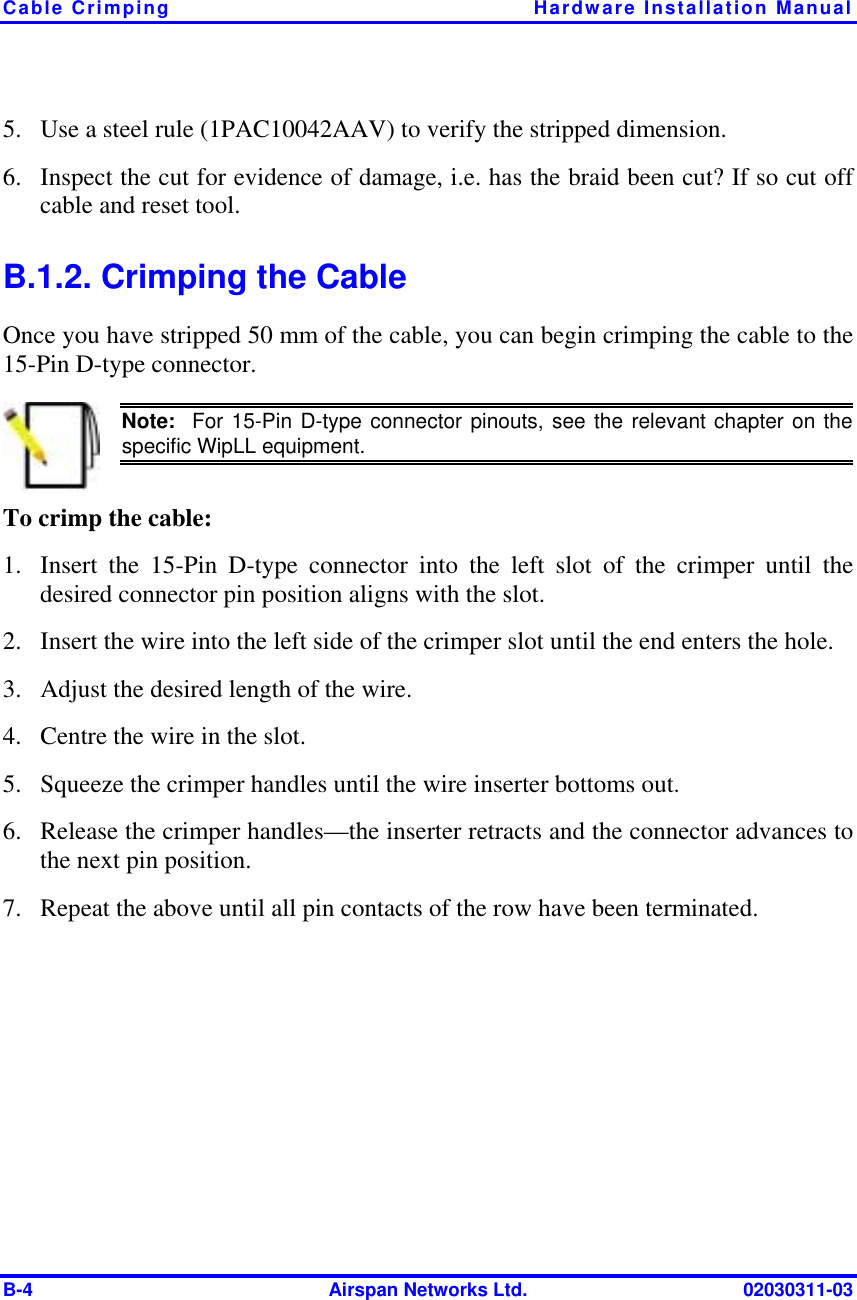 Cable Crimping  Hardware Installation Manual B-4  Airspan Networks Ltd.  02030311-03 5.  Use a steel rule (1PAC10042AAV) to verify the stripped dimension.  6.  Inspect the cut for evidence of damage, i.e. has the braid been cut? If so cut off cable and reset tool.  B.1.2. Crimping the Cable Once you have stripped 50 mm of the cable, you can begin crimping the cable to the 15-Pin D-type connector.  Note:  For 15-Pin D-type connector pinouts, see the relevant chapter on the specific WipLL equipment. To crimp the cable: 1.  Insert the 15-Pin D-type connector into the left slot of the crimper until the desired connector pin position aligns with the slot. 2.  Insert the wire into the left side of the crimper slot until the end enters the hole.  3.  Adjust the desired length of the wire. 4.  Centre the wire in the slot.  5.  Squeeze the crimper handles until the wire inserter bottoms out.  6.  Release the crimper handles—the inserter retracts and the connector advances to the next pin position. 7.  Repeat the above until all pin contacts of the row have been terminated. 