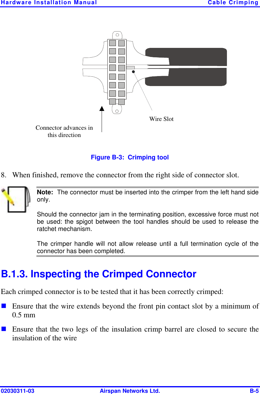 Hardware Installation Manual  Cable Crimping 02030311-03  Airspan Networks Ltd.  B-5 Connector advances in this direction Wire Slot  Figure  B-3:  Crimping tool 8.  When finished, remove the connector from the right side of connector slot.  Note:  The connector must be inserted into the crimper from the left hand sideonly. Should the connector jam in the terminating position, excessive force must notbe used: the spigot between the tool handles should be used to release theratchet mechanism. The crimper handle will not allow release until a full termination cycle of theconnector has been completed. B.1.3. Inspecting the Crimped Connector Each crimped connector is to be tested that it has been correctly crimped: ! Ensure that the wire extends beyond the front pin contact slot by a minimum of 0.5 mm ! Ensure that the two legs of the insulation crimp barrel are closed to secure the insulation of the wire  