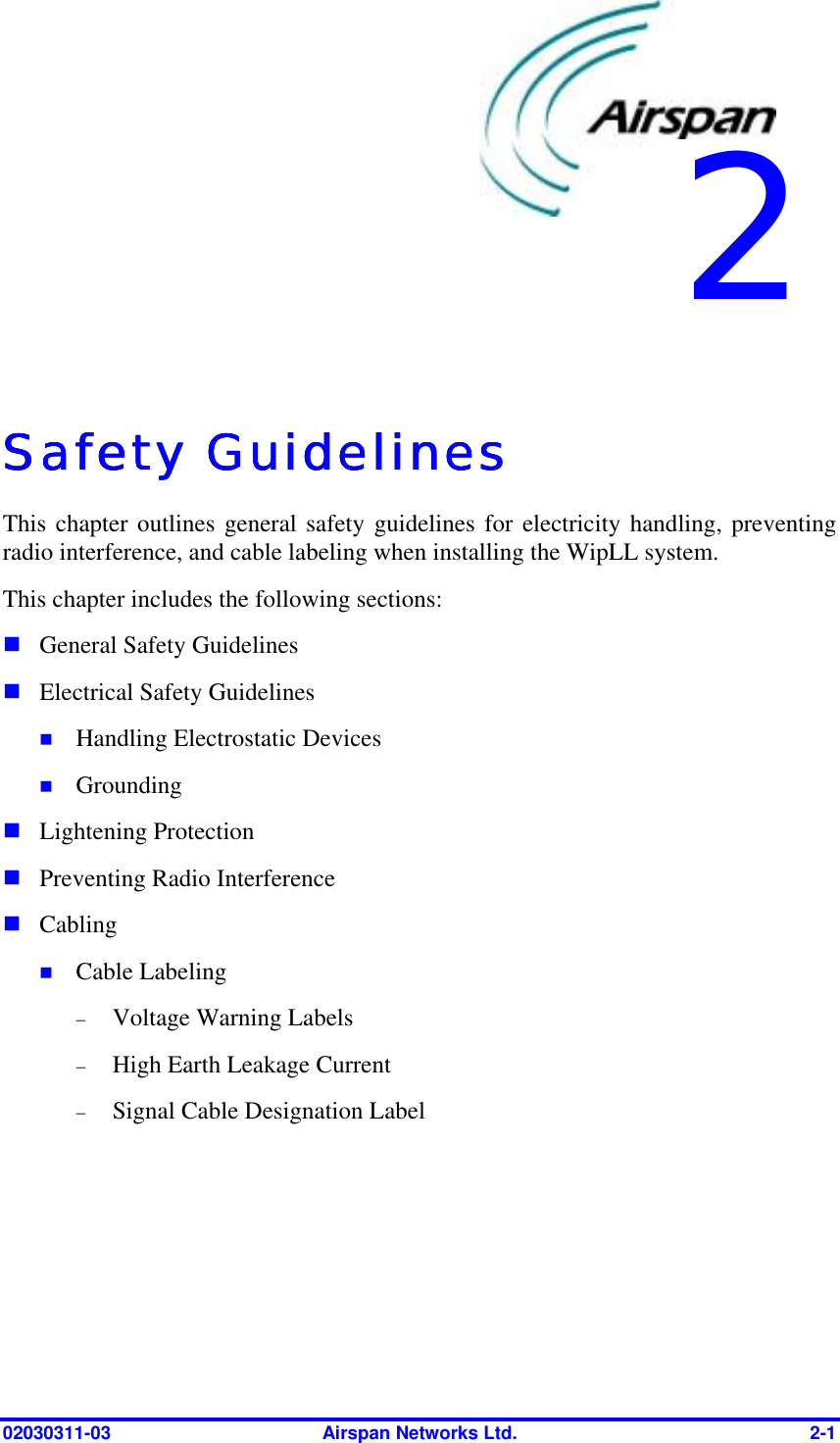  02030311-03  Airspan Networks Ltd.  2-1   Safety GuidelinesSafety GuidelinesSafety GuidelinesSafety Guidelines    This chapter outlines general safety guidelines for electricity handling, preventing radio interference, and cable labeling when installing the WipLL system. This chapter includes the following sections: ! General Safety Guidelines ! Electrical Safety Guidelines !  Handling Electrostatic Devices !  Grounding ! Lightening Protection ! Preventing Radio Interference ! Cabling !  Cable Labeling −  Voltage Warning Labels −  High Earth Leakage Current −  Signal Cable Designation Label 2 