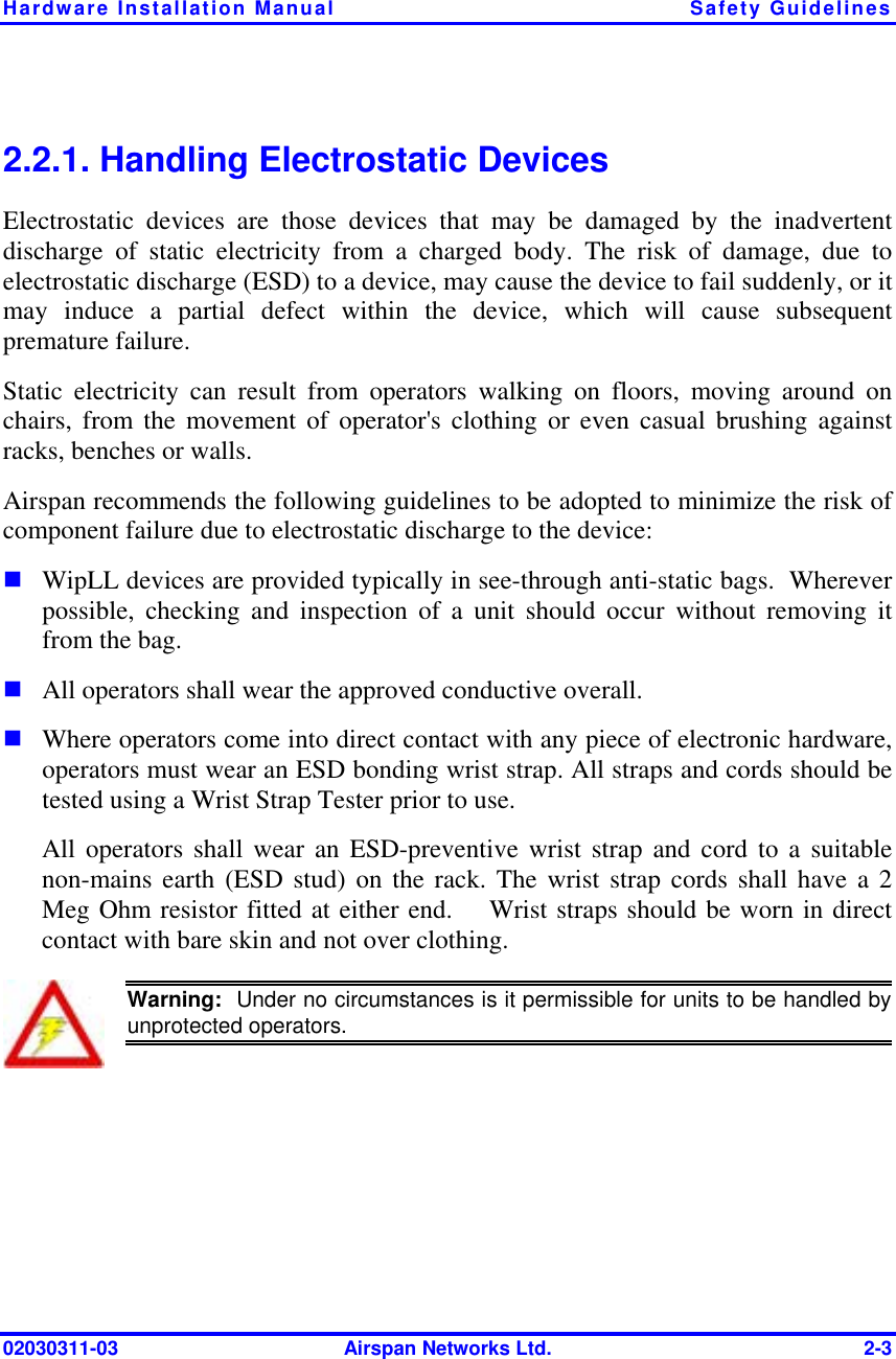 Hardware Installation Manual  Safety Guidelines 02030311-03  Airspan Networks Ltd.  2-3 2.2.1. Handling Electrostatic Devices Electrostatic devices are those devices that may be damaged by the inadvertent discharge of static electricity from a charged body. The risk of damage, due to electrostatic discharge (ESD) to a device, may cause the device to fail suddenly, or it may induce a partial defect within the device, which will cause subsequent premature failure. Static electricity can result from operators walking on floors, moving around on chairs, from the movement of operator&apos;s clothing or even casual brushing against racks, benches or walls. Airspan recommends the following guidelines to be adopted to minimize the risk of component failure due to electrostatic discharge to the device: ! WipLL devices are provided typically in see-through anti-static bags.  Wherever possible, checking and inspection of a unit should occur without removing it from the bag. ! All operators shall wear the approved conductive overall. ! Where operators come into direct contact with any piece of electronic hardware, operators must wear an ESD bonding wrist strap. All straps and cords should be tested using a Wrist Strap Tester prior to use. All operators shall wear an ESD-preventive wrist strap and cord to a suitable non-mains earth (ESD stud) on the rack. The wrist strap cords shall have a 2 Meg Ohm resistor fitted at either end.    Wrist straps should be worn in direct contact with bare skin and not over clothing.  Warning:  Under no circumstances is it permissible for units to be handled byunprotected operators. 