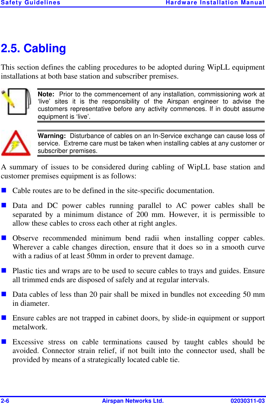 Safety Guidelines  Hardware Installation Manual 2-6  Airspan Networks Ltd.  02030311-03 2.5. Cabling This section defines the cabling procedures to be adopted during WipLL equipment installations at both base station and subscriber premises.  Note:  Prior to the commencement of any installation, commissioning work at ‘live’ sites it is the responsibility of the Airspan engineer to advise thecustomers representative before any activity commences. If in doubt assumeequipment is ‘live’.    Warning:  Disturbance of cables on an In-Service exchange can cause loss of service.  Extreme care must be taken when installing cables at any customer orsubscriber premises. A summary of issues to be considered during cabling of WipLL base station and customer premises equipment is as follows: ! Cable routes are to be defined in the site-specific documentation. ! Data and DC power cables running parallel to AC power cables shall be separated by a minimum distance of 200 mm. However, it is permissible to allow these cables to cross each other at right angles. ! Observe recommended minimum bend radii when installing copper cables. Wherever a cable changes direction, ensure that it does so in a smooth curve with a radius of at least 50mm in order to prevent damage. ! Plastic ties and wraps are to be used to secure cables to trays and guides. Ensure all trimmed ends are disposed of safely and at regular intervals. ! Data cables of less than 20 pair shall be mixed in bundles not exceeding 50 mm in diameter.   ! Ensure cables are not trapped in cabinet doors, by slide-in equipment or support metalwork. ! Excessive stress on cable terminations caused by taught cables should be avoided. Connector strain relief, if not built into the connector used, shall be provided by means of a strategically located cable tie.   