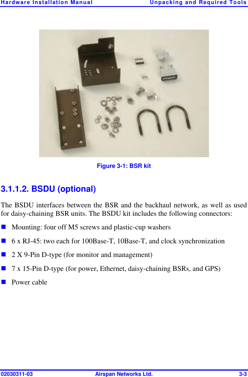 Hardware Installation Manual  Unpacking and Required Tools 02030311-03  Airspan Networks Ltd.  3-3  Figure  3-1: BSR kit 3.1.1.2. BSDU (optional) The BSDU interfaces between the BSR and the backhaul network, as well as used for daisy-chaining BSR units. The BSDU kit includes the following connectors: ! Mounting: four off M5 screws and plastic-cup washers ! 6 x RJ-45: two each for 100Base-T, 10Base-T, and clock synchronization ! 2 X 9-Pin D-type (for monitor and management) ! 7 x 15-Pin D-type (for power, Ethernet, daisy-chaining BSRs, and GPS) ! Power cable 
