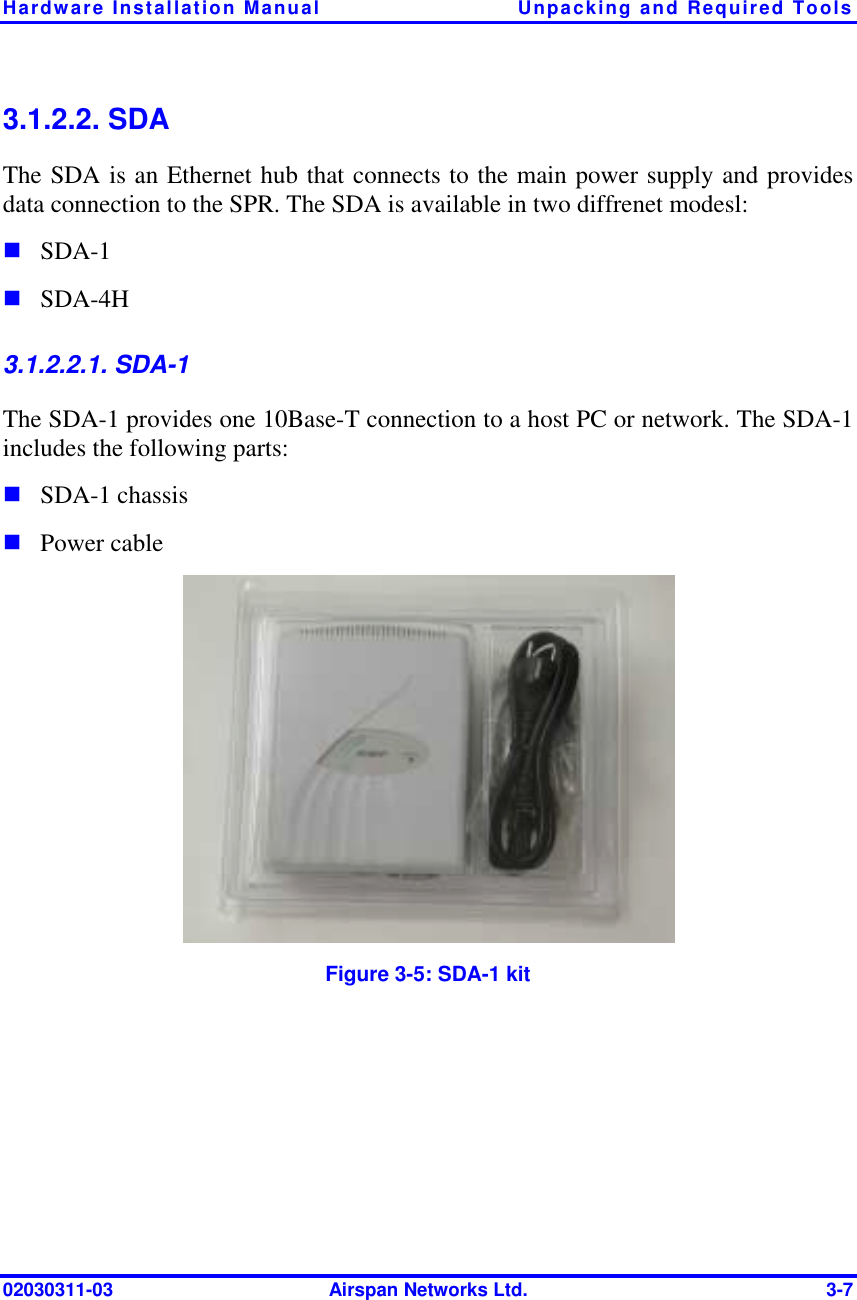 Hardware Installation Manual  Unpacking and Required Tools 02030311-03  Airspan Networks Ltd.  3-7 3.1.2.2. SDA The SDA is an Ethernet hub that connects to the main power supply and provides data connection to the SPR. The SDA is available in two diffrenet modesl: ! SDA-1 ! SDA-4H 3.1.2.2.1. SDA-1 The SDA-1 provides one 10Base-T connection to a host PC or network. The SDA-1 includes the following parts: ! SDA-1 chassis ! Power cable  Figure  3-5: SDA-1 kit 