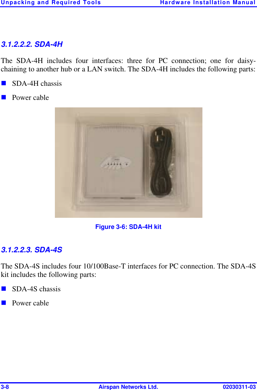 Unpacking and Required Tools  Hardware Installation Manual 3-8  Airspan Networks Ltd.  02030311-03 3.1.2.2.2. SDA-4H The SDA-4H includes four interfaces: three for PC connection; one for daisy-chaining to another hub or a LAN switch. The SDA-4H includes the following parts: ! SDA-4H chassis ! Power cable  Figure  3-6: SDA-4H kit 3.1.2.2.3. SDA-4S The SDA-4S includes four 10/100Base-T interfaces for PC connection. The SDA-4S kit includes the following parts: ! SDA-4S chassis ! Power cable 