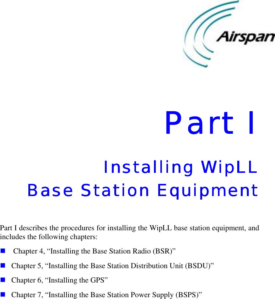    Part IPart IPart IPart I    Installing WipLL Installing WipLL Installing WipLL Installing WipLL     Base Station EquipmentBase Station EquipmentBase Station EquipmentBase Station Equipment     Part I describes the procedures for installing the WipLL base station equipment, and includes the following chapters: !  Chapter 4, “Installing the Base Station Radio (BSR)” ! Chapter 5, “Installing the Base Station Distribution Unit (BSDU)” ! Chapter 6, “Installing the GPS” ! Chapter 7, “Installing the Base Station Power Supply (BSPS)”    