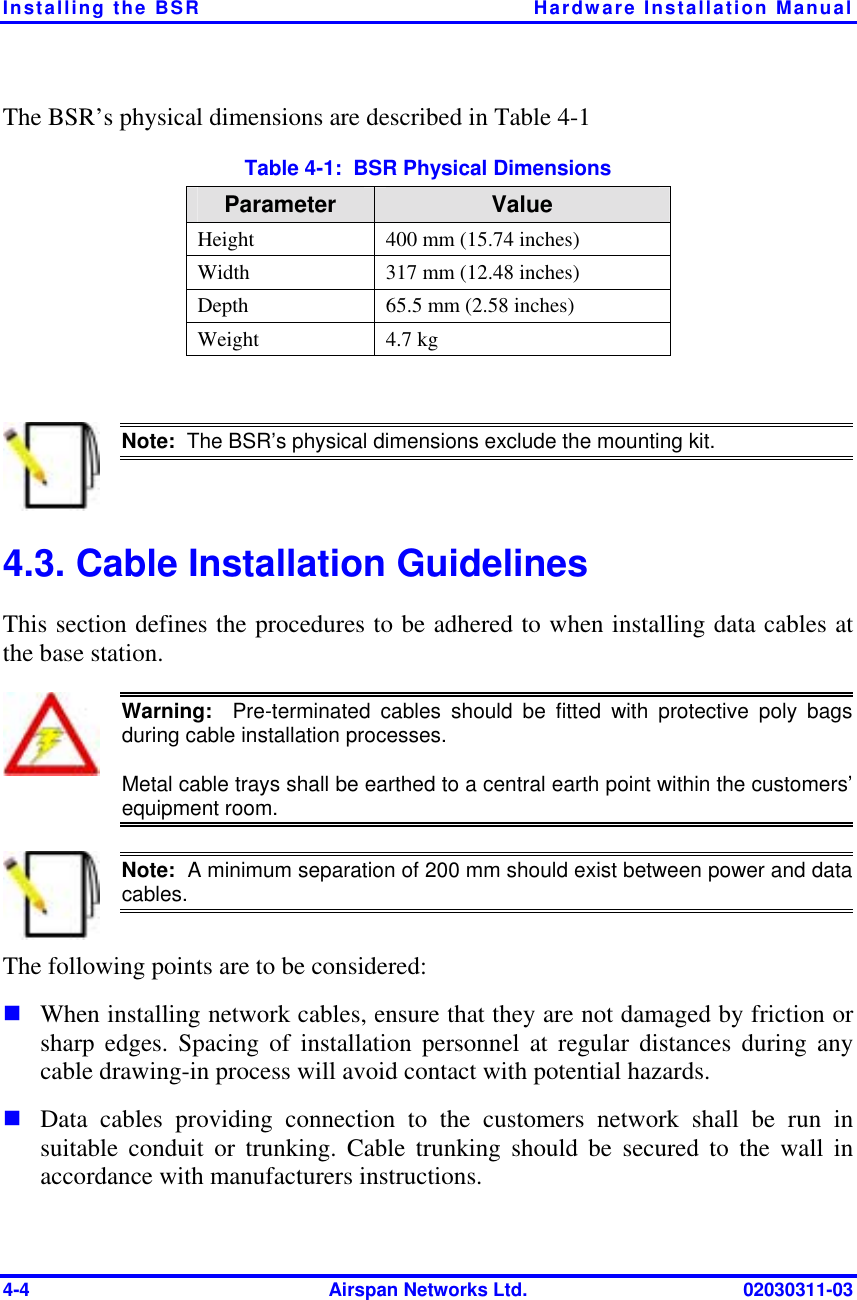 Installing the BSR  Hardware Installation Manual 4-4  Airspan Networks Ltd.  02030311-03 The BSR’s physical dimensions are described in Table  4-1  Table  4-1:  BSR Physical Dimensions Parameter  Value Height  400 mm (15.74 inches) Width  317 mm (12.48 inches) Depth  65.5 mm (2.58 inches) Weight 4.7 kg   Note:  The BSR’s physical dimensions exclude the mounting kit. 4.3. Cable Installation Guidelines This section defines the procedures to be adhered to when installing data cables at the base station.  Warning:  Pre-terminated cables should be fitted with protective poly bagsduring cable installation processes. Metal cable trays shall be earthed to a central earth point within the customers’equipment room.  Note:  A minimum separation of 200 mm should exist between power and datacables. The following points are to be considered: ! When installing network cables, ensure that they are not damaged by friction or sharp edges. Spacing of installation personnel at regular distances during any cable drawing-in process will avoid contact with potential hazards. ! Data cables providing connection to the customers network shall be run in suitable conduit or trunking. Cable trunking should be secured to the wall in accordance with manufacturers instructions.  