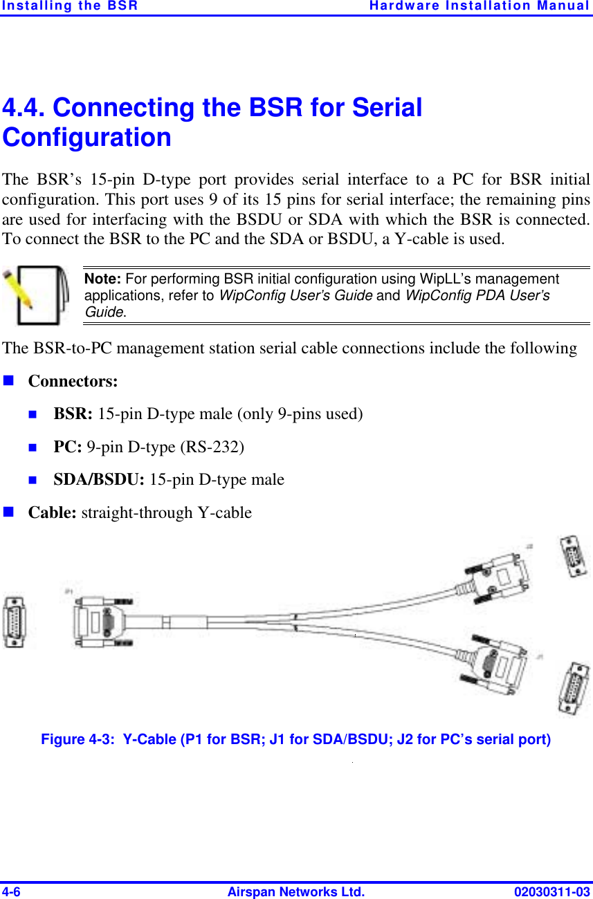 Installing the BSR  Hardware Installation Manual 4-6  Airspan Networks Ltd.  02030311-03 4.4. Connecting the BSR for Serial Configuration The BSR’s 15-pin D-type port provides serial interface to a PC for BSR initial configuration. This port uses 9 of its 15 pins for serial interface; the remaining pins are used for interfacing with the BSDU or SDA with which the BSR is connected. To connect the BSR to the PC and the SDA or BSDU, a Y-cable is used.  Note: For performing BSR initial configuration using WipLL’s management applications, refer to WipConfig User’s Guide and WipConfig PDA User’s Guide. The BSR-to-PC management station serial cable connections include the following ! Connectors: !  BSR: 15-pin D-type male (only 9-pins used) !  PC: 9-pin D-type (RS-232) !  SDA/BSDU: 15-pin D-type male ! Cable: straight-through Y-cable  Figure  4-3:  Y-Cable (P1 for BSR; J1 for SDA/BSDU; J2 for PC’s serial port) 