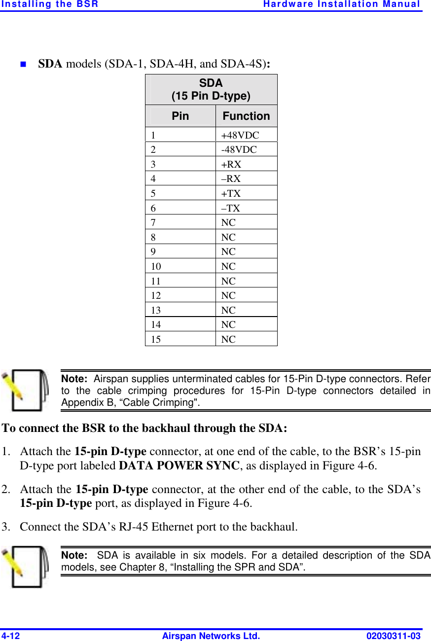 Installing the BSR  Hardware Installation Manual 4-12  Airspan Networks Ltd.  02030311-03 !  SDA models (SDA-1, SDA-4H, and SDA-4S): SDA (15 Pin D-type) Pin  Function 1 +48VDC2 -48VDC3 +RX4 –RX5 +TX6 –TX7 NC8 NC9 NC10NC11NC12NC13NC14NC15NC  Note:  Airspan supplies unterminated cables for 15-Pin D-type connectors. Refer to the cable crimping procedures for 15-Pin D-type connectors detailed in Appendix B, “Cable Crimping&quot;. To connect the BSR to the backhaul through the SDA: 1. Attach the 15-pin D-type connector, at one end of the cable, to the BSR’s 15-pin D-type port labeled DATA POWER SYNC, as displayed in Figure  4-6. 2. Attach the 15-pin D-type connector, at the other end of the cable, to the SDA’s 15-pin D-type port, as displayed in Figure  4-6. 3.  Connect the SDA’s RJ-45 Ethernet port to the backhaul.  Note:  SDA is available in six models. For a detailed description of the SDAmodels, see Chapter 8, “Installing the SPR and SDA”. 