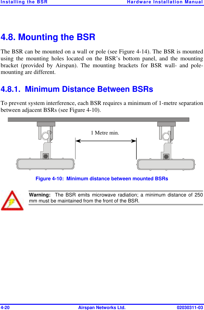 Installing the BSR  Hardware Installation Manual 4-20  Airspan Networks Ltd.  02030311-03 4.8. Mounting the BSR The BSR can be mounted on a wall or pole (see Figure  4-14). The BSR is mounted using the mounting holes located on the BSR’s bottom panel, and the mounting bracket (provided by Airspan). The mounting brackets for BSR wall- and pole-mounting are different. 4.8.1.  Minimum Distance Between BSRs To prevent system interference, each BSR requires a minimum of 1-metre separation between adjacent BSRs (see Figure  4-10). 1 Metre min.  Figure  4-10:  Minimum distance between mounted BSRs  Warning:  The BSR emits microwave radiation; a minimum distance of 250mm must be maintained from the front of the BSR.  
