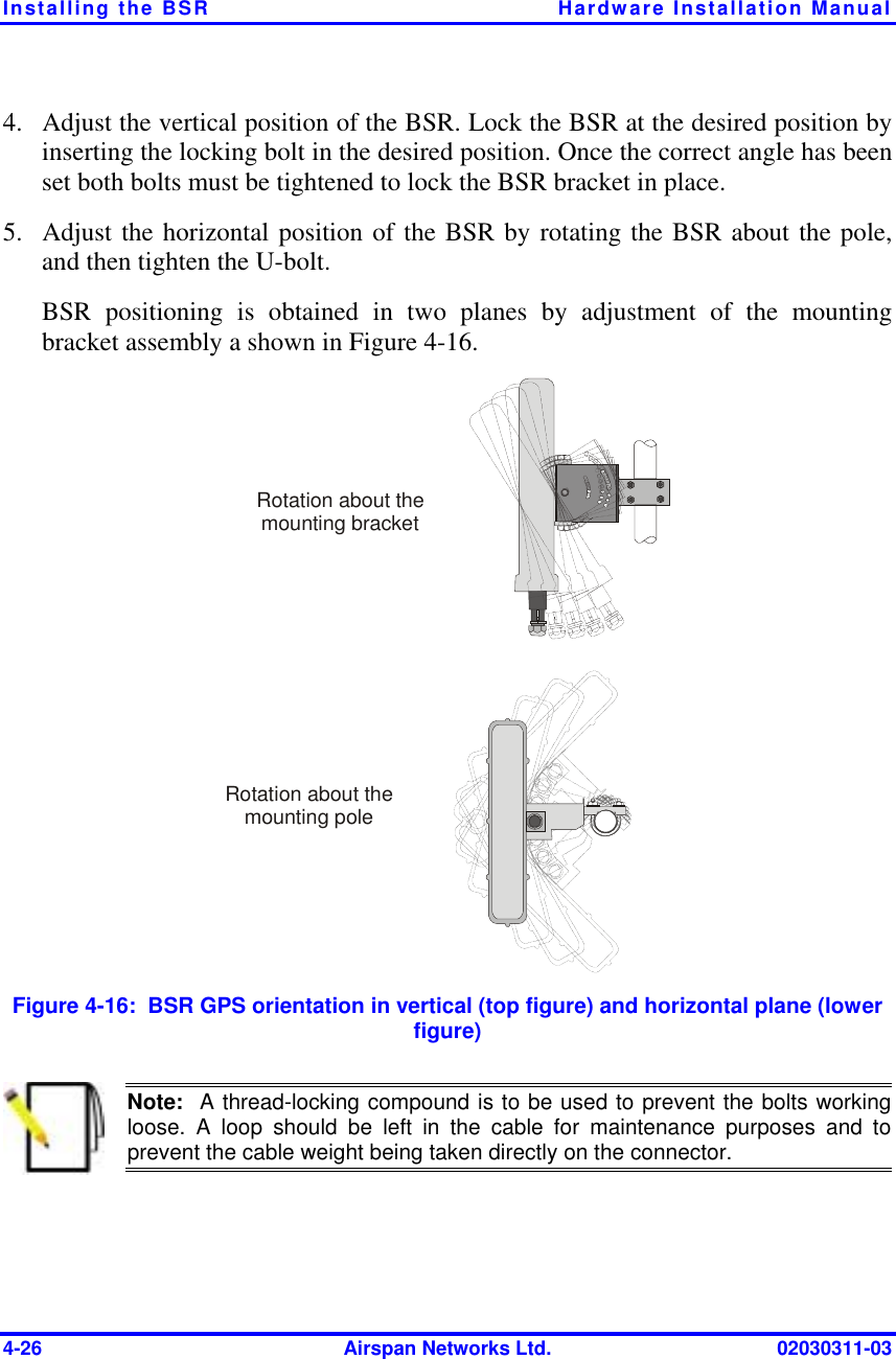 Installing the BSR  Hardware Installation Manual 4-26  Airspan Networks Ltd.  02030311-03 4.  Adjust the vertical position of the BSR. Lock the BSR at the desired position by inserting the locking bolt in the desired position. Once the correct angle has been set both bolts must be tightened to lock the BSR bracket in place. 5.  Adjust the horizontal position of the BSR by rotating the BSR about the pole, and then tighten the U-bolt. BSR positioning is obtained in two planes by adjustment of the mounting bracket assembly a shown in Figure  4-16.  Rotation about the mounting poleRotation about the mounting bracket Figure  4-16:  BSR GPS orientation in vertical (top figure) and horizontal plane (lower figure)  Note:  A thread-locking compound is to be used to prevent the bolts working loose. A loop should be left in the cable for maintenance purposes and toprevent the cable weight being taken directly on the connector.  