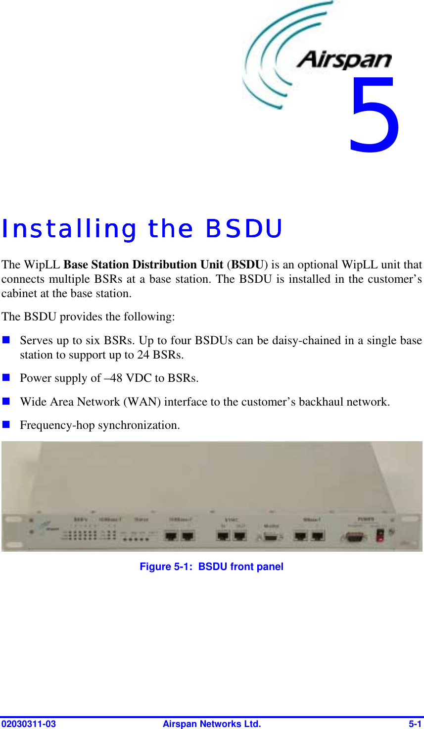  02030311-03  Airspan Networks Ltd.  5-1   Installing the BSDUInstalling the BSDUInstalling the BSDUInstalling the BSDU    The WipLL Base Station Distribution Unit (BSDU) is an optional WipLL unit that connects multiple BSRs at a base station. The BSDU is installed in the customer’s cabinet at the base station.  The BSDU provides the following: ! Serves up to six BSRs. Up to four BSDUs can be daisy-chained in a single base station to support up to 24 BSRs. ! Power supply of –48 VDC to BSRs.  ! Wide Area Network (WAN) interface to the customer’s backhaul network. ! Frequency-hop synchronization.  Figure  5-1:  BSDU front panel  5 