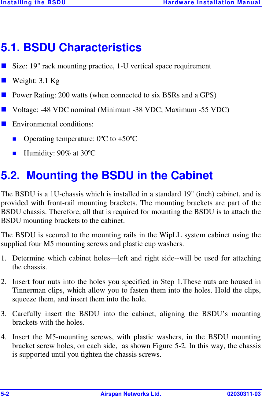 Installing the BSDU  Hardware Installation Manual 5-2  Airspan Networks Ltd.  02030311-03 5.1. BSDU Characteristics ! Size: 19&quot; rack mounting practice, 1-U vertical space requirement ! Weight: 3.1 Kg ! Power Rating: 200 watts (when connected to six BSRs and a GPS) ! Voltage: -48 VDC nominal (Minimum -38 VDC; Maximum -55 VDC) ! Environmental conditions:  !  Operating temperature: 0ºC to +50ºC !  Humidity: 90% at 30ºC 5.2.  Mounting the BSDU in the Cabinet The BSDU is a 1U-chassis which is installed in a standard 19&quot; (inch) cabinet, and is provided with front-rail mounting brackets. The mounting brackets are part of the BSDU chassis. Therefore, all that is required for mounting the BSDU is to attach the BSDU mounting brackets to the cabinet. The BSDU is secured to the mounting rails in the WipLL system cabinet using the supplied four M5 mounting screws and plastic cup washers. 1.  Determine which cabinet holes—left and right side--will be used for attaching the chassis. 2.  Insert four nuts into the holes you specified in Step 1.These nuts are housed in Tinnerman clips, which allow you to fasten them into the holes. Hold the clips, squeeze them, and insert them into the hole. 3.  Carefully insert the BSDU into the cabinet, aligning the BSDU’s mounting brackets with the holes. 4.  Insert the M5-mounting screws, with plastic washers, in the BSDU mounting bracket screw holes, on each side,  as shown Figure  5-2. In this way, the chassis is supported until you tighten the chassis screws. 