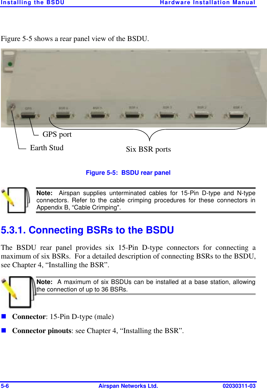 Installing the BSDU  Hardware Installation Manual 5-6  Airspan Networks Ltd.  02030311-03 Figure  5-5 shows a rear panel view of the BSDU.  Earth Stud GPS port Six BSR ports Figure  5-5:  BSDU rear panel  Note:  Airspan supplies unterminated cables for 15-Pin D-type and N-type connectors. Refer to the cable crimping procedures for these connectors inAppendix B, “Cable Crimping&quot;. 5.3.1. Connecting BSRs to the BSDU The BSDU rear panel provides six 15-Pin D-type connectors for connecting a maximum of six BSRs.  For a detailed description of connecting BSRs to the BSDU, see Chapter 4, “Installing the BSR”.  Note:  A maximum of six BSDUs can be installed at a base station, allowing the connection of up to 36 BSRs. ! Connector: 15-Pin D-type (male)  ! Connector pinouts: see Chapter 4, “Installing the BSR”. 