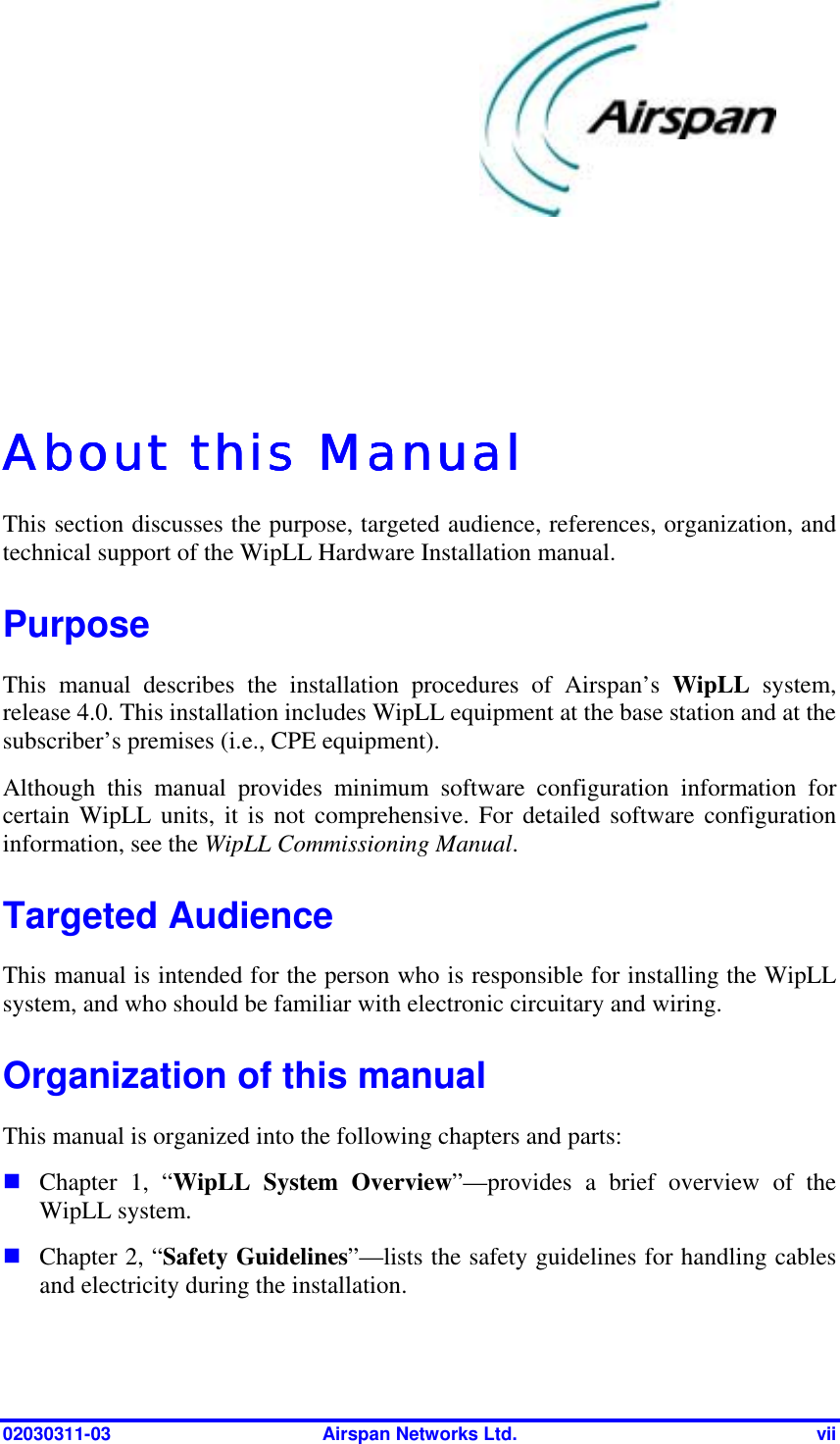  02030311-03  Airspan Networks Ltd.  vii   About this ManualAbout this ManualAbout this ManualAbout this Manual    This section discusses the purpose, targeted audience, references, organization, and technical support of the WipLL Hardware Installation manual.  Purpose This manual describes the installation procedures of Airspan’s WipLL system, release 4.0. This installation includes WipLL equipment at the base station and at the subscriber’s premises (i.e., CPE equipment). Although this manual provides minimum software configuration information for certain WipLL units, it is not comprehensive. For detailed software configuration information, see the WipLL Commissioning Manual. Targeted Audience This manual is intended for the person who is responsible for installing the WipLL system, and who should be familiar with electronic circuitary and wiring. Organization of this manual This manual is organized into the following chapters and parts: ! Chapter 1, “WipLL System Overview”—provides a brief overview of the WipLL system. ! Chapter 2, “Safety Guidelines”—lists the safety guidelines for handling cables and electricity during the installation.  