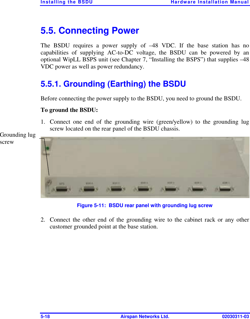 Installing the BSDU  Hardware Installation Manual 5-18  Airspan Networks Ltd.  02030311-03 5.5. Connecting Power The BSDU requires a power supply of –48 VDC. If the base station has no capabilities of supplying AC-to-DC voltage, the BSDU can be powered by an optional WipLL BSPS unit (see Chapter 7, “Installing the BSPS”) that supplies –48 VDC power as well as power redundancy.  5.5.1. Grounding (Earthing) the BSDU Before connecting the power supply to the BSDU, you need to ground the BSDU. To ground the BSDU: 1.  Connect one end of the grounding wire (green/yellow) to the grounding lug screw located on the rear panel of the BSDU chassis.  Figure  5-11:  BSDU rear panel with grounding lug screw 2.  Connect the other end of the grounding wire to the cabinet rack or any other customer grounded point at the base station. Grounding lug screw 